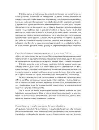 El ámbito plantea la visión amplia del ambiente conformado por componentes na-
turales y sociales, así como de sus interacciones. De manera concreta se analizan las
interacciones que todos los seres vivos establecemos con otros componentes del am-
biente, las cuales permiten satisfacer necesidades de nutrición, respiración, protección
y reproducción. A partir del análisis de esta interdependencia se promueve la compren-
sión de la importancia del ambiente para la vida y se desarrollan actitudes y valores de
respeto y responsabilidad para el aprovechamiento de la riqueza natural y la práctica
del consumo sustentable. Se estimula el análisis de los estilos de vida personales y las
relaciones que los seres humanos establecemos con la naturaleza, para comprender que
la existencia de todos los seres vivos está influida por ciertas condiciones, y que cada
una de las acciones tiene impactos positivos o negativos en el ambiente, la salud y la
calidad de vida. Con ello se busca favorecer la participación en el cuidado del ambien-
te, en los primeros grados de manera guiada y en los posteriores con mayor autonomía.



Cambio e interacciones en fenómenos y procesos físicos
¿Cómo son los cambios y por qué ocurren? Esta pregunta se plantea para acercarse a           97
la comprensión de algunos fenómenos y procesos de la naturaleza, a partir del análisis
de las interacciones entre objetos que permitan describir, inferir y predecir los cambios.
    El ámbito se centra en los fenómenos mecánicos, ópticos, sonoros, electromag-
néticos y térmicos, que ocurren en el entorno de los alumnos y se relacionan con desa-
rrollos científicos y tecnológicos de importancia en múltiples actividades humanas. Las
interacciones que se analizan contribuyen a comprender la noción de energía, a partir
de la identificación de sus fuentes, manifestaciones, transformación y conservación.
    Se propone la descripción de los cambios que se observan en los fenómenos con
el fin de identificar las relaciones básicas que permitan reconocer y explicar los proce-
sos en términos causales. Asimismo, se plantea la construcción de modelos explicati-
vos y funcionales y el uso del lenguaje científico que contribuya al establecimiento de
relaciones y propicie el razonamiento.
    Con el estudio del ámbito se promueven actitudes flexibles y críticas, así como
habilidades que orienten el análisis, el razonamiento, la representación, la argumen-
tación y la explicación de los fenómenos y procesos físicos cercanos, además de su
aplicación en situaciones y experiencias cotidianas.



Propiedades y transformaciones de los materiales
¿De qué está hecho todo? Si bien los seres vivos y los objetos parecen estar formados
por distintos materiales, todos están constituidos básicamente por los mismos elemen-
tos químicos combinados de distintas maneras. Este ámbito se centra en el estudio
 