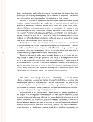 de las propiedades y las transformaciones de los materiales, así como en la energía
     relacionada con el calor y la temperatura, con la intención de aproximar a los alumnos
     progresivamente a la comprensión de la estructura interna de la materia.
          Para ello se parte de una perspectiva macroscópica que aproveche las situaciones
     cercanas a los alumnos, desde lo que perciben para el reconocimiento y la clasificación
     de diversos materiales y sustancias de uso común, como agua, papel, metal, vidrio y
     plástico. Mediante actividades experimentales y la construcción de modelos se estu-
     dian algunas propiedades de la materia, como la solubilidad, la temperatura, la masa
     y el volumen. Posteriormente se avanza, con la experimentación, en la identificación y
     relación de las propiedades físicas y químicas, lo que posibilitará interpretar y construir
     modelos con la finalidad de caracterizar las sustancias desde la perspectiva macros-
     cópica para aproximarse a la escala microscópica.
          Respecto al cambio de los materiales, inicialmente se estudian sus transforma-
     ciones temporales (cambios de estado y mezclas) y permanentes (cocción y descom-
     posición de los alimentos), con énfasis en la identificación de lo que cambia y lo que
     permanece. Luego, se profundiza en el cambio de los materiales a partir del análisis, la
98   experimentación y la representación de las reacciones químicas.
          En cuanto a la energía, en los primeros grados de estudio se reconocen sus fuen-
     tes y efectos, en particular los que generan el calor, con el fin de comprender la impor-
     tancia de la energía, su transformación e implicaciones de su uso. En el último tramo de
     la Educación Básica, el estudio se orienta en términos de la energía que una reacción
     química absorbe o desprende en forma de calor. Asimismo, se relaciona con el aporte
     calórico de los alimentos y con la cantidad de energía que una persona requiere, con-
     siderando las actividades que realiza y sus características personales.



     Conocimiento científico y conocimiento tecnológico en la sociedad
     ¿Cómo conocemos y cómo transformamos el mundo? Este ámbito se orienta al reco-
     nocimiento de la estrecha relación entre la ciencia y la tecnología y sus implicaciones
     en la sociedad, de manera que los alumnos identifiquen que la interacción entre ambas
     ha favorecido su desarrollo, y que si bien cada una de éstas tiene su propio carácter e
     historia, son interdependientes y se fortalecen entre sí.
          En este sentido, el ámbito refiere a los conocimientos, las habilidades y las actitu-
     des propias de la investigación científica escolar y la resolución de problemas, que los
     alumnos fortalecen a lo largo de la Educación Básica. Las habilidades se orientan de
     manera permanente a la observación, que involucra todos los sentidos, la formulación
     de explicaciones e hipótesis personales, la búsqueda de información y selección crítica de la
     misma, la identificación de problemas, relaciones y patrones, y a la obtención de conclu-
     siones. Asimismo, se consideran la comparación, el cálculo, la realización de mediciones
 