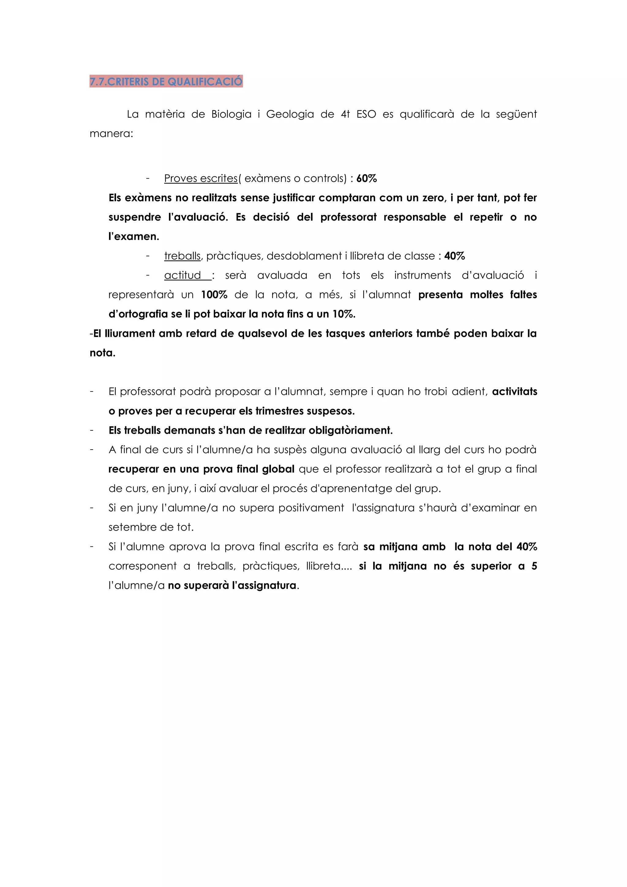 7.7.CRITERIS DE QUALIFICACIÓ


        La matèria de Biologia i Geologia de 4t ESO es qualificarà de la següent
manera:



           -    Proves escrites( exàmens o controls) : 60%
    Els exàmens no realitzats sense justificar comptaran com un zero, i per tant, pot fer
    suspendre l’avaluació. Es decisió del professorat responsable el repetir o no
    l’examen.
           -    treballs, pràctiques, desdoblament i llibreta de classe : 40%
           -    actitud   :   serà   avaluada   en   tots   els   instruments   d’avaluació   i
    representarà un 100% de la nota, a més, si l’alumnat presenta moltes faltes
    d’ortografia se li pot baixar la nota fins a un 10%.
-El lliurament amb retard de qualsevol de les tasques anteriors també poden baixar la
nota.


-   El professorat podrà proposar a l’alumnat, sempre i quan ho trobi adient, activitats
    o proves per a recuperar els trimestres suspesos.
-   Els treballs demanats s’han de realitzar obligatòriament.
-   A final de curs si l’alumne/a ha suspès alguna avaluació al llarg del curs ho podrà
    recuperar en una prova final global que el professor realitzarà a tot el grup a final
    de curs, en juny, i així avaluar el procés d'aprenentatge del grup.
-   Si en juny l’alumne/a no supera positivament l'assignatura s’haurà d’examinar en
    setembre de tot.
-   Si l’alumne aprova la prova final escrita es farà sa mitjana amb la nota del 40%
    corresponent a treballs, pràctiques, llibreta.... si la mitjana no és superior a 5
    l’alumne/a no superarà l’assignatura.
 