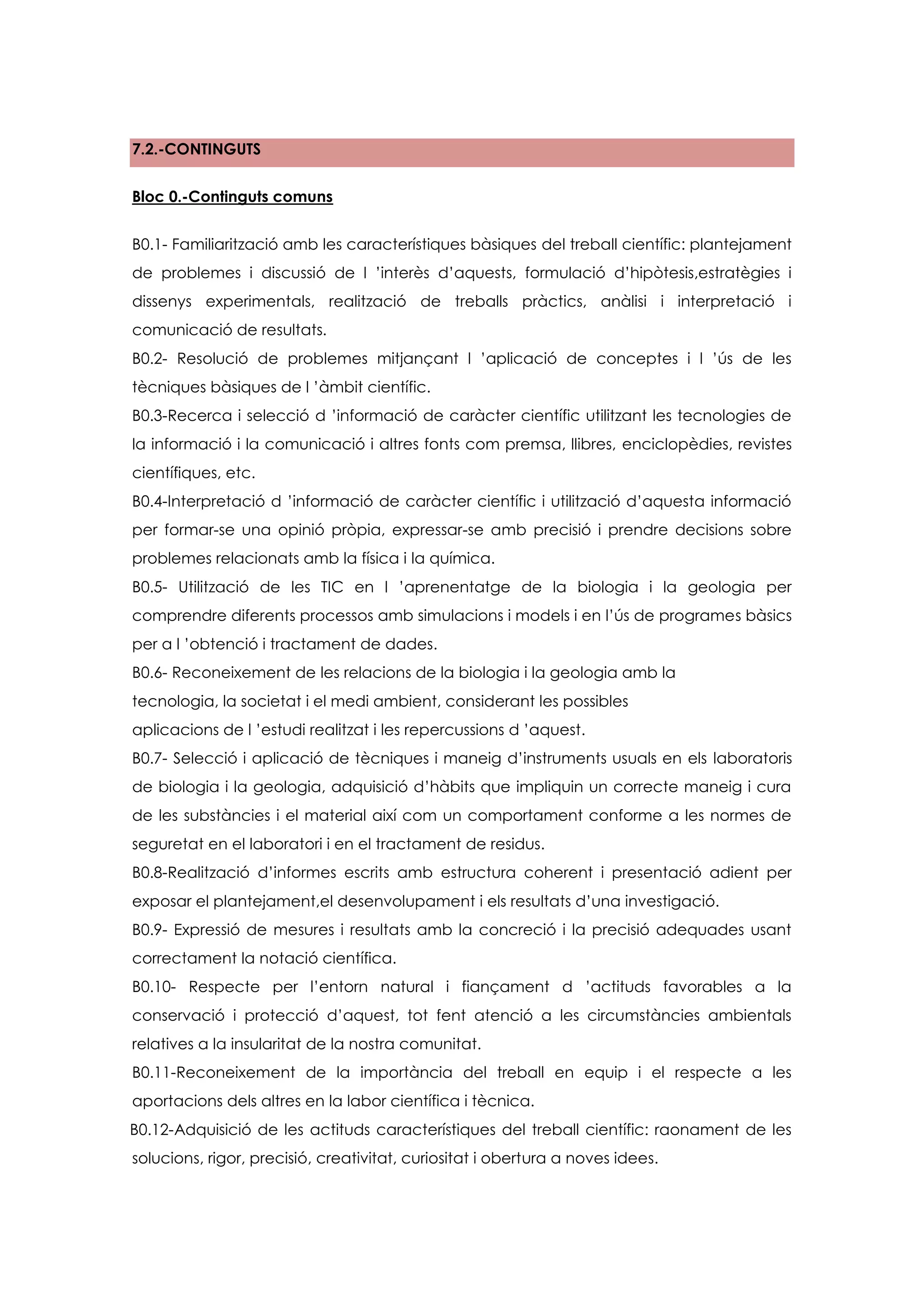 7.2.-CONTINGUTS


Bloc 0.-Continguts comuns


B0.1- Familiarització amb les característiques bàsiques del treball científic: plantejament
de problemes i discussió de l ’interès d’aquests, formulació d’hipòtesis,estratègies i
dissenys experimentals, realització de treballs pràctics, anàlisi i interpretació i
comunicació de resultats.
B0.2- Resolució de problemes mitjançant l ’aplicació de conceptes i l ’ús de les
tècniques bàsiques de l ’àmbit científic.
B0.3-Recerca i selecció d ’informació de caràcter científic utilitzant les tecnologies de
la informació i la comunicació i altres fonts com premsa, llibres, enciclopèdies, revistes
científiques, etc.
B0.4-Interpretació d ’informació de caràcter científic i utilització d’aquesta informació
per formar-se una opinió pròpia, expressar-se amb precisió i prendre decisions sobre
problemes relacionats amb la física i la química.
B0.5- Utilització de les TIC en l ’aprenentatge de la biologia i la geologia per
comprendre diferents processos amb simulacions i models i en l’ús de programes bàsics
per a l ’obtenció i tractament de dades.
B0.6- Reconeixement de les relacions de la biologia i la geologia amb la
tecnologia, la societat i el medi ambient, considerant les possibles
aplicacions de l ’estudi realitzat i les repercussions d ’aquest.
B0.7- Selecció i aplicació de tècniques i maneig d’instruments usuals en els laboratoris
de biologia i la geologia, adquisició d’hàbits que impliquin un correcte maneig i cura
de les substàncies i el material així com un comportament conforme a les normes de
seguretat en el laboratori i en el tractament de residus.
B0.8-Realització d’informes escrits amb estructura coherent i presentació adient per
exposar el plantejament,el desenvolupament i els resultats d’una investigació.
B0.9- Expressió de mesures i resultats amb la concreció i la precisió adequades usant
correctament la notació científica.
B0.10- Respecte per l’entorn natural i fiançament d ’actituds favorables a la
conservació i protecció d’aquest, tot fent atenció a les circumstàncies ambientals
relatives a la insularitat de la nostra comunitat.
B0.11-Reconeixement de la importància del treball en equip i el respecte a les
aportacions dels altres en la labor científica i tècnica.
B0.12-Adquisició de les actituds característiques del treball científic: raonament de les
solucions, rigor, precisió, creativitat, curiositat i obertura a noves idees.
 
