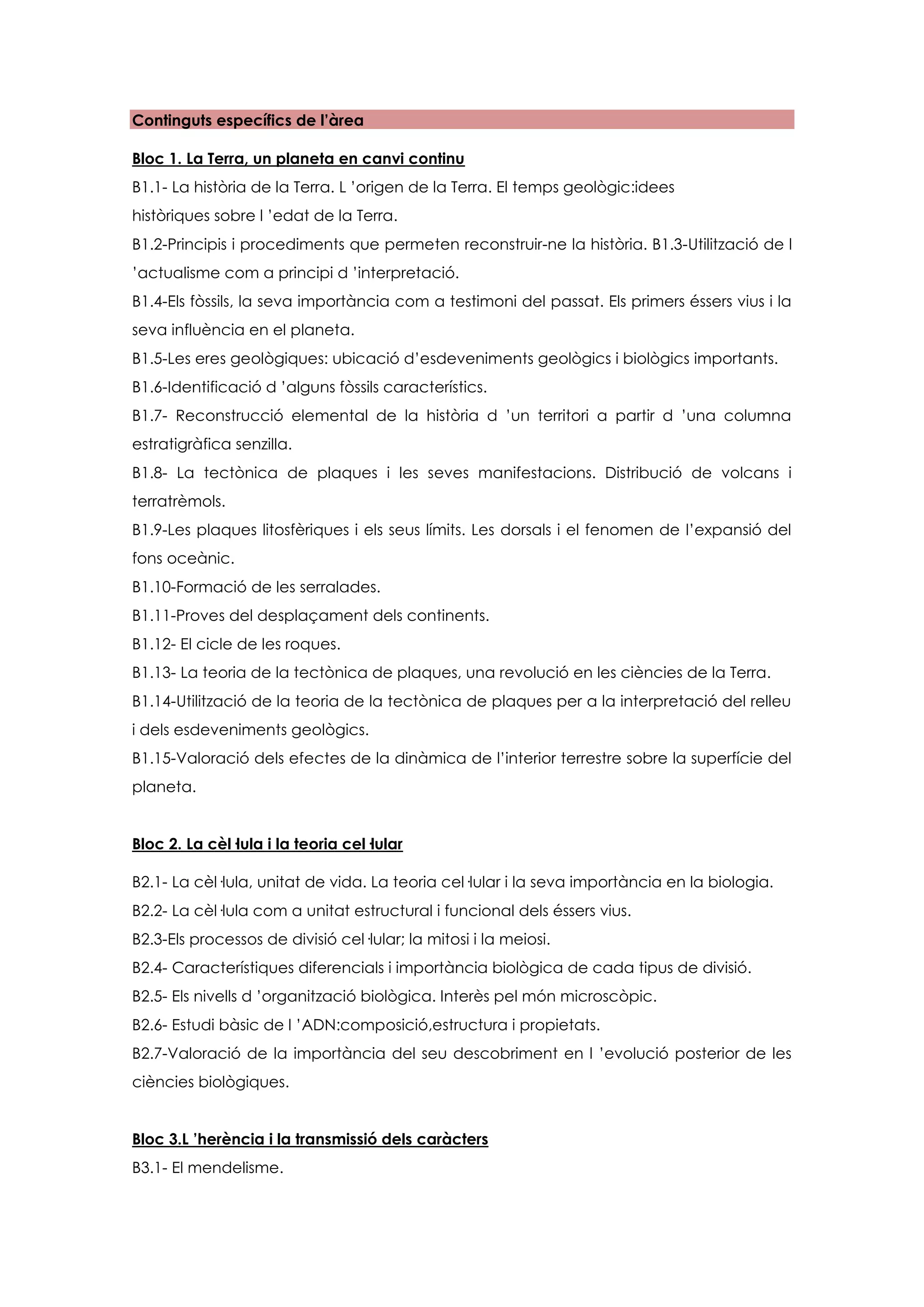 Continguts específics de l’àrea

Bloc 1. La Terra, un planeta en canvi continu
B1.1- La història de la Terra. L ’origen de la Terra. El temps geològic:idees
històriques sobre l ’edat de la Terra.
B1.2-Principis i procediments que permeten reconstruir-ne la història. B1.3-Utilització de l
’actualisme com a principi d ’interpretació.
B1.4-Els fòssils, la seva importància com a testimoni del passat. Els primers éssers vius i la
seva influència en el planeta.
B1.5-Les eres geològiques: ubicació d’esdeveniments geològics i biològics importants.
B1.6-Identificació d ’alguns fòssils característics.
B1.7- Reconstrucció elemental de la història d ’un territori a partir d ’una columna
estratigràfica senzilla.
B1.8- La tectònica de plaques i les seves manifestacions. Distribució de volcans i
terratrèmols.
B1.9-Les plaques litosfèriques i els seus límits. Les dorsals i el fenomen de l’expansió del
fons oceànic.
B1.10-Formació de les serralades.
B1.11-Proves del desplaçament dels continents.
B1.12- El cicle de les roques.
B1.13- La teoria de la tectònica de plaques, una revolució en les ciències de la Terra.
B1.14-Utilització de la teoria de la tectònica de plaques per a la interpretació del relleu
i dels esdeveniments geològics.
B1.15-Valoració dels efectes de la dinàmica de l’interior terrestre sobre la superfície del
planeta.


Bloc 2. La cèl·lula i la teoria cel·lular

B2.1- La cèl·lula, unitat de vida. La teoria cel·lular i la seva importància en la biologia.
B2.2- La cèl·lula com a unitat estructural i funcional dels éssers vius.
B2.3-Els processos de divisió cel·lular; la mitosi i la meiosi.
B2.4- Característiques diferencials i importància biològica de cada tipus de divisió.
B2.5- Els nivells d ’organització biològica. Interès pel món microscòpic.
B2.6- Estudi bàsic de l ’ADN:composició,estructura i propietats.
B2.7-Valoració de la importància del seu descobriment en l ’evolució posterior de les
ciències biològiques.


Bloc 3.L ’herència i la transmissió dels caràcters
B3.1- El mendelisme.
 