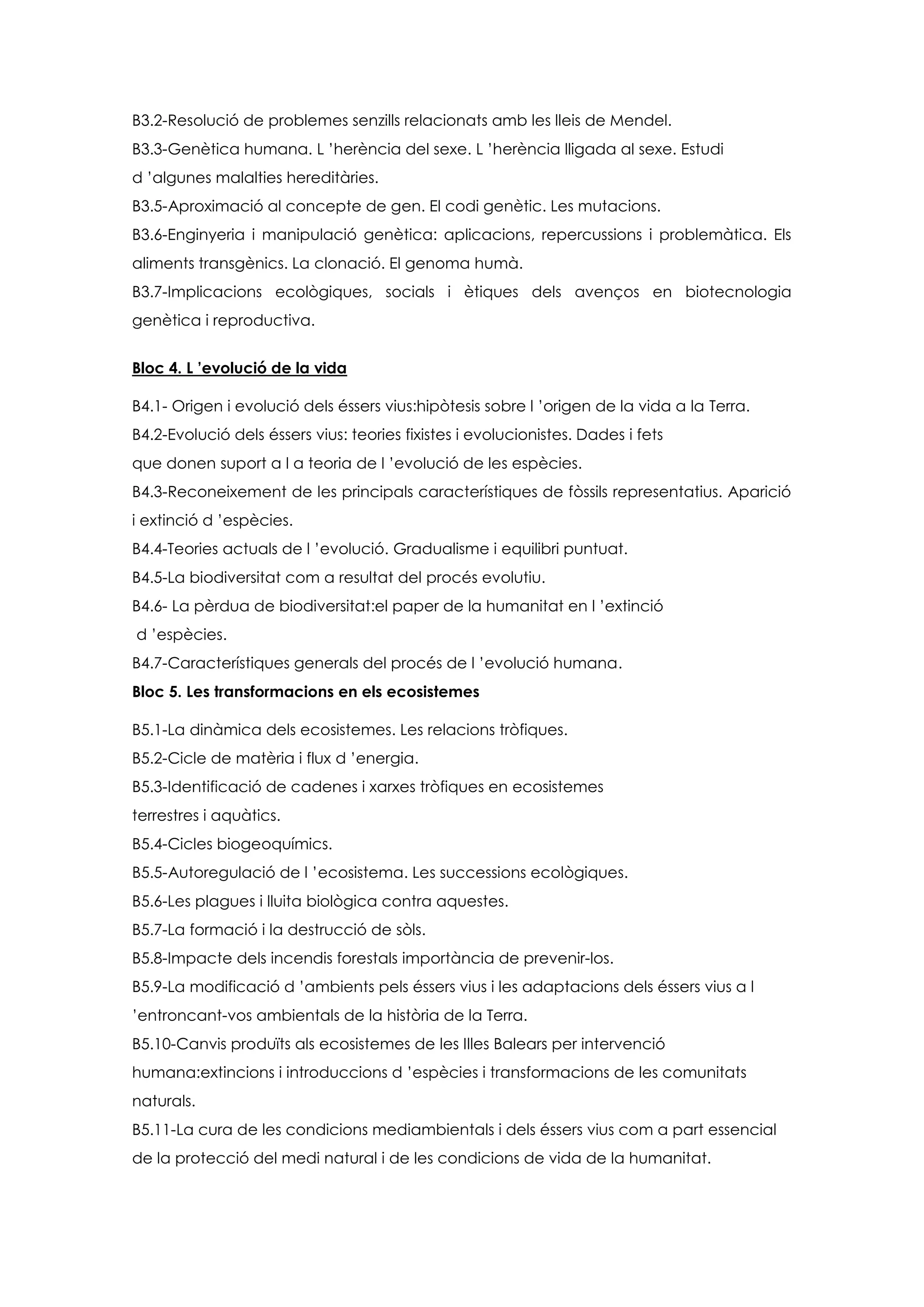B3.2-Resolució de problemes senzills relacionats amb les lleis de Mendel.
B3.3-Genètica humana. L ’herència del sexe. L ’herència lligada al sexe. Estudi
d ’algunes malalties hereditàries.
B3.5-Aproximació al concepte de gen. El codi genètic. Les mutacions.
B3.6-Enginyeria i manipulació genètica: aplicacions, repercussions i problemàtica. Els
aliments transgènics. La clonació. El genoma humà.
B3.7-Implicacions ecològiques, socials i ètiques dels avenços en biotecnologia
genètica i reproductiva.


Bloc 4. L ’evolució de la vida

B4.1- Origen i evolució dels éssers vius:hipòtesis sobre l ’origen de la vida a la Terra.
B4.2-Evolució dels éssers vius: teories fixistes i evolucionistes. Dades i fets
que donen suport a l a teoria de l ’evolució de les espècies.
B4.3-Reconeixement de les principals característiques de fòssils representatius. Aparició
i extinció d ’espècies.
B4.4-Teories actuals de l ’evolució. Gradualisme i equilibri puntuat.
B4.5-La biodiversitat com a resultat del procés evolutiu.
B4.6- La pèrdua de biodiversitat:el paper de la humanitat en l ’extinció
d ’espècies.
B4.7-Característiques generals del procés de l ’evolució humana.
Bloc 5. Les transformacions en els ecosistemes

B5.1-La dinàmica dels ecosistemes. Les relacions tròfiques.
B5.2-Cicle de matèria i flux d ’energia.
B5.3-Identificació de cadenes i xarxes tròfiques en ecosistemes
terrestres i aquàtics.
B5.4-Cicles biogeoquímics.
B5.5-Autoregulació de l ’ecosistema. Les successions ecològiques.
B5.6-Les plagues i lluita biològica contra aquestes.
B5.7-La formació i la destrucció de sòls.
B5.8-Impacte dels incendis forestals importància de prevenir-los.
B5.9-La modificació d ’ambients pels éssers vius i les adaptacions dels éssers vius a l
’entroncant-vos ambientals de la història de la Terra.
B5.10-Canvis produïts als ecosistemes de les Illes Balears per intervenció
humana:extincions i introduccions d ’espècies i transformacions de les comunitats
naturals.
B5.11-La cura de les condicions mediambientals i dels éssers vius com a part essencial
de la protecció del medi natural i de les condicions de vida de la humanitat.
 