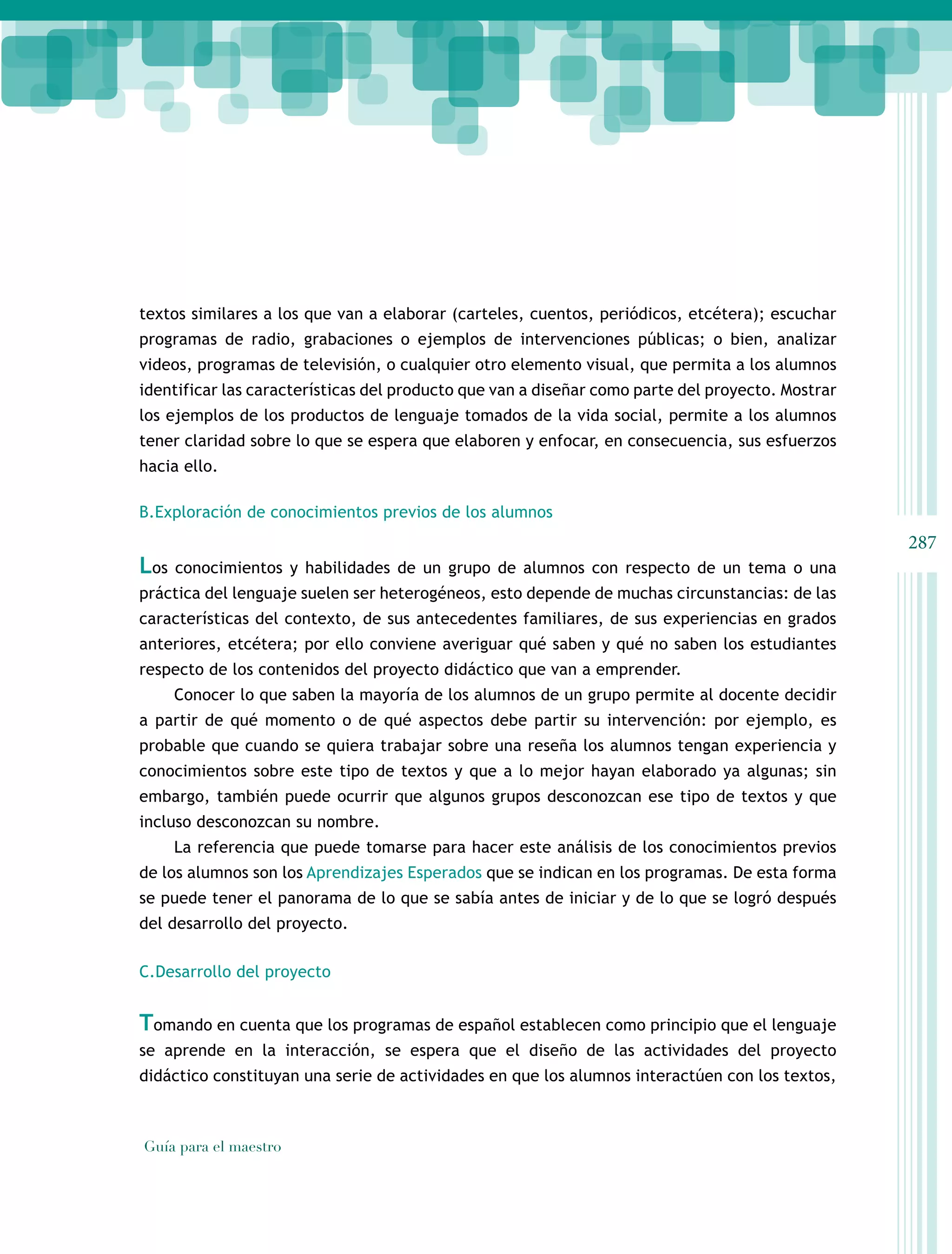 textos similares a los que van a elaborar (carteles, cuentos, periódicos, etcétera); escuchar
programas de radio, grabaciones o ejemplos de intervenciones públicas; o bien, analizar
videos, programas de televisión, o cualquier otro elemento visual, que permita a los alumnos
identificar las características del producto que van a diseñar como parte del proyecto. Mostrar
los ejemplos de los productos de lenguaje tomados de la vida social, permite a los alumnos
tener claridad sobre lo que se espera que elaboren y enfocar, en consecuencia, sus esfuerzos
hacia ello.

B.Exploración de conocimientos previos de los alumnos
                                                                                                  287
Los   conocimientos y habilidades de un grupo de alumnos con respecto de un tema o una
práctica del lenguaje suelen ser heterogéneos, esto depende de muchas circunstancias: de las
características del contexto, de sus antecedentes familiares, de sus experiencias en grados
anteriores, etcétera; por ello conviene averiguar qué saben y qué no saben los estudiantes
respecto de los contenidos del proyecto didáctico que van a emprender.
      Conocer lo que saben la mayoría de los alumnos de un grupo permite al docente decidir
a partir de qué momento o de qué aspectos debe partir su intervención: por ejemplo, es
probable que cuando se quiera trabajar sobre una reseña los alumnos tengan experiencia y
conocimientos sobre este tipo de textos y que a lo mejor hayan elaborado ya algunas; sin
embargo, también puede ocurrir que algunos grupos desconozcan ese tipo de textos y que
incluso desconozcan su nombre.
      La referencia que puede tomarse para hacer este análisis de los conocimientos previos
de los alumnos son los Aprendizajes Esperados que se indican en los programas. De esta forma
se puede tener el panorama de lo que se sabía antes de iniciar y de lo que se logró después
del desarrollo del proyecto.

C.Desarrollo del proyecto


Tomando en cuenta que los programas de español establecen como principio que el lenguaje
se aprende en la interacción, se espera que el diseño de las actividades del proyecto
didáctico constituyan una serie de actividades en que los alumnos interactúen con los textos,



Guía para el maestro
 