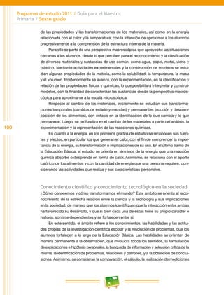 100
Programas de estudio 2011 / Guía para el Maestro
Primaria / Sexto grado
de las propiedades y las transformaciones de los materiales, así como en la energía
relacionada con el calor y la temperatura, con la intención de aproximar a los alumnos
progresivamente a la comprensión de la estructura interna de la materia.
Para ello se parte de una perspectiva macroscópica que aproveche las situaciones
cercanas a los alumnos, desde lo que perciben para el reconocimiento y la clasificación
de diversos materiales y sustancias de uso común, como agua, papel, metal, vidrio y
plástico. Mediante actividades experimentales y la construcción de modelos se estu-
dian algunas propiedades de la materia, como la solubilidad, la temperatura, la masa
y el volumen. Posteriormente se avanza, con la experimentación, en la identificación y
relación de las propiedades físicas y químicas, lo que posibilitará interpretar y construir
modelos, con la finalidad de caracterizar las sustancias desde la perspectiva macros-
cópica para aproximarse a la escala microscópica.
Respecto al cambio de los materiales, inicialmente se estudian sus transforma-
ciones temporales (cambios de estado y mezclas) y permanentes (cocción y descom-
posición de los alimentos), con énfasis en la identificación de lo que cambia y lo que
permanece. Luego, se profundiza en el cambio de los materiales a partir del análisis, la
experimentación y la representación de las reacciones químicas.
En cuanto a la energía, en los primeros grados de estudio se reconocen sus fuen-
tes y efectos, en particular los que generan el calor, con el fin de comprender la impor-
tancia de la energía, su transformación e implicaciones de su uso. En el último tramo de
la Educación Básica, el estudio se orienta en términos de la energía que una reacción
química absorbe o desprende en forma de calor. Asimismo, se relaciona con el aporte
calórico de los alimentos y con la cantidad de energía que una persona requiere, con-
siderando las actividades que realiza y sus características personales.
Conocimiento científico y conocimiento tecnológico en la sociedad
¿Cómo conocemos y cómo transformamos el mundo? Este ámbito se orienta al reco-
nocimiento de la estrecha relación entre la ciencia y la tecnología y sus implicaciones
en la sociedad, de manera que los alumnos identifiquen que la interacción entre ambas
ha favorecido su desarrollo, y que si bien cada una de éstas tiene su propio carácter e
historia, son interdependientes y se fortalecen entre sí.
En este sentido, el ámbito refiere a los conocimientos, las habilidades y las actitu-
des propias de la investigación científica escolar y la resolución de problemas, que los
alumnos fortalecen a lo largo de la Educación Básica. Las habilidades se orientan de
manera permanente a la observación, que involucra todos los sentidos, la formulación
de explicaciones e hipótesis personales, la búsqueda de información y selección crítica de la
misma, la identificación de problemas, relaciones y patrones, y a la obtención de conclu-
siones. Asimismo, se consideran la comparación, el cálculo, la realización de mediciones
 