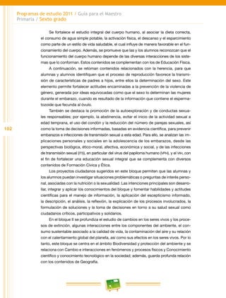 102
Programas de estudio 2011 / Guía para el Maestro
Primaria / Sexto grado
Se fortalece el estudio integral del cuerpo humano, al asociar la dieta correcta,
el consumo de agua simple potable, la activación física, el descanso y el esparcimiento
como parte de un estilo de vida saludable, el cual influye de manera favorable en el fun-
cionamiento del cuerpo. Además, se promueve que las y los alumnos reconozcan que el
funcionamiento del cuerpo humano depende de las diversas interacciones de los siste-
mas que lo conforman. Estos contenidos se complementan con los de Educación Física.
A continuación, se retoman contenidos relacionados con la herencia, para que
alumnas y alumnos identifiquen que el proceso de reproducción favorece la transmi-
sión de características de padres a hijos, entre ellos la determinación del sexo. Este
elemento permite fortalecer actitudes encaminadas a la prevención de la violencia de
género, generada por ideas equivocadas como que el sexo lo determinan las mujeres
durante el embarazo, cuando es resultado de la información que contiene el esperma-
tozoide que fecunda al óvulo.
También se destaca la promoción de la autoexploración y de conductas sexua-
les responsables; por ejemplo, la abstinencia, evitar el inicio de la actividad sexual a
edad temprana, el uso del condón y la reducción del número de parejas sexuales, así
como la toma de decisiones informadas, basadas en evidencia científica, para prevenir
embarazos e infecciones de transmisión sexual a esta edad. Para ello, se analizan las im-
plicaciones personales y sociales en la adolescencia de los embarazos, desde las
perspectivas biológica, ético-moral, afectiva, económica y social, y de las infecciones
de transmisión sexual (its), en particular del virus del papiloma humano (vph), y el vih, con
el fin de fortalecer una educación sexual integral que se complementa con diversos
contenidos de Formación Cívica y Ética.
Los proyectos ciudadanos sugeridos en este bloque permiten que las alumnas y
los alumnos puedan investigar situaciones problemáticas o preguntas de interés perso-
nal, asociadas con la nutrición o la sexualidad. Las intenciones principales son desarro-
llar, integrar y aplicar los conocimientos del bloque y fomentar habilidades y actitudes
científicas para el manejo de información, la aplicación del escepticismo informado,
la descripción, el análisis, la reflexión, la explicación de los procesos involucrados, la
formulación de soluciones y la toma de decisiones en torno a su salud sexual como
ciudadanos críticos, participativos y solidarios.
En el bloque II se profundiza el estudio de cambios en los seres vivos y los proce-
sos de extinción, algunas interacciones entre los componentes del ambiente, el con-
sumo sustentable asociado a la calidad de vida, la contaminación del aire y su relación
con el calentamiento global del planeta, así como sus efectos en los seres vivos. Por lo
tanto, este bloque se centra en el ámbito Biodiversidad y protección del ambiente y se
relaciona con Cambio e interacciones en fenómenos y procesos físicos y Conocimiento
científico y conocimiento tecnológico en la sociedad; además, guarda profunda relación
con los contenidos de Geografía.
 