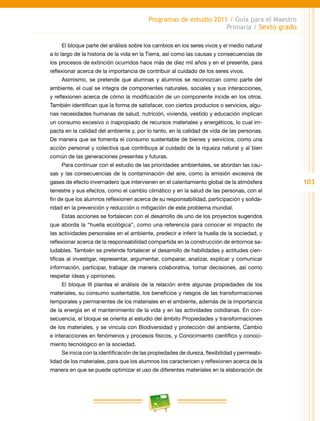 103
Programas de estudio 2011 / Guía para el Maestro
Primaria / Sexto grado
El bloque parte del análisis sobre los cambios en los seres vivos y el medio natural
a lo largo de la historia de la vida en la Tierra, así como las causas y consecuencias de
los procesos de extinción ocurridos hace más de diez mil años y en el presente, para
reflexionar acerca de la importancia de contribuir al cuidado de los seres vivos.
Asimismo, se pretende que alumnas y alumnos se reconozcan como parte del
ambiente, el cual se integra de componentes naturales, sociales y sus interacciones,
y reflexionen acerca de cómo la modificación de un componente incide en los otros.
También identifican que la forma de satisfacer, con ciertos productos o servicios, algu-
nas necesidades humanas de salud, nutrición, vivienda, vestido y educación implican
un consumo excesivo o inapropiado de recursos materiales y energéticos, lo cual im-
pacta en la calidad del ambiente y, por lo tanto, en la calidad de vida de las personas.
De manera que se fomenta el consumo sustentable de bienes y servicios, como una
acción personal y colectiva que contribuya al cuidado de la riqueza natural y al bien
común de las generaciones presentes y futuras.
Para continuar con el estudio de las prioridades ambientales, se abordan las cau-
sas y las consecuencias de la contaminación del aire, como la emisión excesiva de
gases de efecto invernadero que intervienen en el calentamiento global de la atmósfera
terrestre y sus efectos, como el cambio climático y en la salud de las personas, con el
fin de que los alumnos reflexionen acerca de su responsabilidad, participación y solida-
ridad en la prevención y reducción o mitigación de este problema mundial.
Estas acciones se fortalecen con el desarrollo de uno de los proyectos sugeridos
que aborda la “huella ecológica”, como una referencia para conocer el impacto de
las actividades personales en el ambiente, predecir e inferir la huella de la sociedad, y
reflexionar acerca de la responsabilidad compartida en la construcción de entornos sa-
ludables. También se pretende fortalecer el desarrollo de habilidades y actitudes cien-
tíficas al investigar, representar, argumentar, comparar, analizar, explicar y comunicar
información, participar, trabajar de manera colaborativa, tomar decisiones, así como
respetar ideas y opiniones.
El bloque III plantea el análisis de la relación entre algunas propiedades de los
materiales, su consumo sustentable, los beneficios y riesgos de las transformaciones
temporales y permanentes de los materiales en el ambiente, además de la importancia
de la energía en el mantenimiento de la vida y en las actividades cotidianas. En con-
secuencia, el bloque se orienta al estudio del ámbito Propiedades y transformaciones
de los materiales, y se vincula con Biodiversidad y protección del ambiente, Cambio
e interacciones en fenómenos y procesos físicos, y Conocimiento científico y conoci-
miento tecnológico en la sociedad.
Se inicia con la identificación de las propiedades de dureza, flexibilidad y permeabi-
lidad de los materiales, para que los alumnos los caractericen y reflexionen acerca de la
manera en que se puede optimizar el uso de diferentes materiales en la elaboración de
 