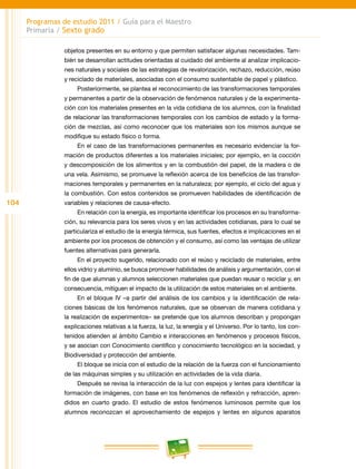 104
Programas de estudio 2011 / Guía para el Maestro
Primaria / Sexto grado
objetos presentes en su entorno y que permiten satisfacer algunas necesidades. Tam-
bién se desarrollan actitudes orientadas al cuidado del ambiente al analizar implicacio-
nes naturales y sociales de las estrategias de revalorización, rechazo, reducción, reúso
y reciclado de materiales, asociadas con el consumo sustentable de papel y plástico.
Posteriormente, se plantea el reconocimiento de las transformaciones temporales
y permanentes a partir de la observación de fenómenos naturales y de la experimenta-
ción con los materiales presentes en la vida cotidiana de los alumnos, con la finalidad
de relacionar las transformaciones temporales con los cambios de estado y la forma-
ción de mezclas, así como reconocer que los materiales son los mismos aunque se
modifique su estado físico o forma.
En el caso de las transformaciones permanentes es necesario evidenciar la for-
mación de productos diferentes a los materiales iniciales; por ejemplo, en la cocción
y descomposición de los alimentos y en la combustión del papel, de la madera o de
una vela. Asimismo, se promueve la reflexión acerca de los beneficios de las transfor-
maciones temporales y permanentes en la naturaleza; por ejemplo, el ciclo del agua y
la combustión. Con estos contenidos se promueven habilidades de identificación de
variables y relaciones de causa-efecto.
En relación con la energía, es importante identificar los procesos en su transforma-
ción, su relevancia para los seres vivos y en las actividades cotidianas, para lo cual se
particulariza el estudio de la energía térmica, sus fuentes, efectos e implicaciones en el
ambiente por los procesos de obtención y el consumo, así como las ventajas de utilizar
fuentes alternativas para generarla.
En el proyecto sugerido, relacionado con el reúso y reciclado de materiales, entre
ellos vidrio y aluminio, se busca promover habilidades de análisis y argumentación, con el
fin de que alumnas y alumnos seleccionen materiales que puedan reusar o reciclar y, en
consecuencia, mitiguen el impacto de la utilización de estos materiales en el ambiente.
En el bloque IV –a partir del análisis de los cambios y la identificación de rela-
ciones básicas de los fenómenos naturales, que se observan de manera cotidiana y
la realización de experimentos– se pretende que los alumnos describan y propongan
explicaciones relativas a la fuerza, la luz, la energía y el Universo. Por lo tanto, los con-
tenidos atienden al ámbito Cambio e interacciones en fenómenos y procesos físicos,
y se asocian con Conocimiento científico y conocimiento tecnológico en la sociedad, y
Biodiversidad y protección del ambiente.
El bloque se inicia con el estudio de la relación de la fuerza con el funcionamiento
de las máquinas simples y su utilización en actividades de la vida diaria.
Después se revisa la interacción de la luz con espejos y lentes para identificar la
formación de imágenes, con base en los fenómenos de reflexión y refracción, apren-
didos en cuarto grado. El estudio de estos fenómenos luminosos permite que los
alumnos reconozcan el aprovechamiento de espejos y lentes en algunos aparatos
 