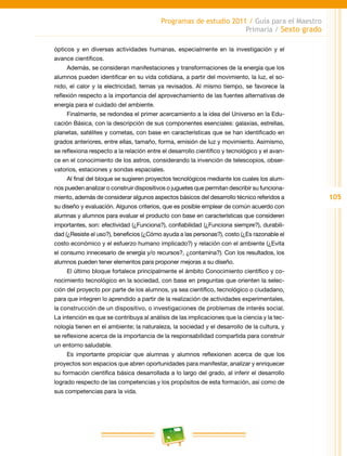 105
Programas de estudio 2011 / Guía para el Maestro
Primaria / Sexto grado
ópticos y en diversas actividades humanas, especialmente en la investigación y el
avance científicos.
Además, se consideran manifestaciones y transformaciones de la energía que los
alumnos pueden identificar en su vida cotidiana, a partir del movimiento, la luz, el so-
nido, el calor y la electricidad, temas ya revisados. Al mismo tiempo, se favorece la
reflexión respecto a la importancia del aprovechamiento de las fuentes alternativas de
energía para el cuidado del ambiente.
Finalmente, se redondea el primer acercamiento a la idea del Universo en la Edu-
cación Básica, con la descripción de sus componentes esenciales: galaxias, estrellas,
planetas, satélites y cometas, con base en características que se han identificado en
grados anteriores, entre ellas, tamaño, forma, emisión de luz y movimiento. Asimismo,
se reflexiona respecto a la relación entre el desarrollo científico y tecnológico y el avan-
ce en el conocimiento de los astros, considerando la invención de telescopios, obser-
vatorios, estaciones y sondas espaciales.
Al final del bloque se sugieren proyectos tecnológicos mediante los cuales los alum-
nos pueden analizar o construir dispositivos o juguetes que permitan describir su funciona-
miento, además de considerar algunos aspectos básicos del desarrollo técnico referidos a
su diseño y evaluación. Algunos criterios, que es posible emplear de común acuerdo con
alumnas y alumnos para evaluar el producto con base en características que consideren
importantes, son: efectividad (¿Funciona?), confiabilidad (¿Funciona siempre?), durabili-
dad (¿Resiste el uso?), beneficios (¿Cómo ayuda a las personas?), costo (¿Es razonable el
costo económico y el esfuerzo humano implicado?) y relación con el ambiente (¿Evita
el consumo innecesario de energía y/o recursos?, ¿contamina?). Con los resultados, los
alumnos pueden tener elementos para proponer mejoras a su diseño.
El último bloque fortalece principalmente el ámbito Conocimiento científico y co-
nocimiento tecnológico en la sociedad, con base en preguntas que orienten la selec-
ción del proyecto por parte de los alumnos, ya sea científico, tecnológico o ciudadano,
para que integren lo aprendido a partir de la realización de actividades experimentales,
la construcción de un dispositivo, o investigaciones de problemas de interés social.
La intención es que se contribuya al análisis de las implicaciones que la ciencia y la tec-
nología tienen en el ambiente; la naturaleza, la sociedad y el desarrollo de la cultura, y
se reflexione acerca de la importancia de la responsabilidad compartida para construir
un entorno saludable.
Es importante propiciar que alumnas y alumnos reflexionen acerca de que los
proyectos son espacios que abren oportunidades para manifestar, analizar y enriquecer
su formación científica básica desarrollada a lo largo del grado, al inferir el desarrollo
logrado respecto de las competencias y los propósitos de esta formación, así como de
sus competencias para la vida.
 