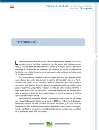 11
Programas de estudio 2011 / Guía para el Maestro
Primaria / Sexto grado
Introducción
L a Reforma Integral de la Educación Básica (RIEB) presenta áreas de oportunidad
que es importante identificar y aprovechar, para dar sentido a los esfuerzos acumu-
lados y encauzar positivamente el ánimo de cambio y de mejora continua con el que
convergen en la educación las maestras y los maestros, las madres y los padres de
familia, las y los estudiantes, y una comunidad académica y social realmente interesada
en la Educación Básica.
Con el propósito de consolidar una ruta propia y pertinente para reformar la Edu-
cación Básica de nuestro país, durante la presente administración federal se ha de-
sarrollado una política pública orientada a elevar la calidad educativa, que favorece la
articulación en el diseño y desarrollo del currículo para la formación de los alumnos de
preescolar, primaria y secundaria; coloca en el centro del acto educativo al alumno, el
logro de los aprendizajes, los Estándares Curriculares establecidos por periodos esco-
lares, y favorece el desarrollo de competencias que le permitirán alcanzar el perfil de
egreso de la Educación Básica.
La RIEB culmina un ciclo de reformas curriculares en cada uno de los tres niveles
que integran la Educación Básica, que se inició en 2004 con la Reforma de Educación
Preescolar, continuó en 2006 con la de Educación Secundaria y en 2009 con la de
Educación Primaria, y consolida este proceso aportando una propuesta formativa per-
tinente, significativa, congruente, orientada al desarrollo de competencias y centrada
en el aprendizaje de las y los estudiantes.
 
