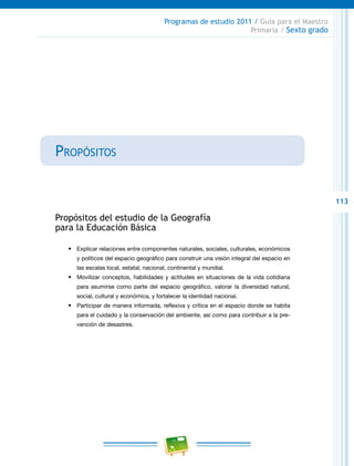 113
Programas de estudio 2011 / Guía para el Maestro
Primaria / Sexto grado
Propósitos
Propósitos del estudio de la Geografía
para la Educación Básica
•	 Explicar relaciones entre componentes naturales, sociales, culturales, económicos
y políticos del espacio geográfico para construir una visión integral del espacio en
las escalas local, estatal, nacional, continental y mundial.
•	 Movilizar conceptos, habilidades y actitudes en situaciones de la vida cotidiana
para asumirse como parte del espacio geográfico, valorar la diversidad natural,
social, cultural y económica, y fortalecer la identidad nacional.
•	 Participar de manera informada, reflexiva y crítica en el espacio donde se habita
para el cuidado y la conservación del ambiente, así como para contribuir a la pre-
vención de desastres.
 
