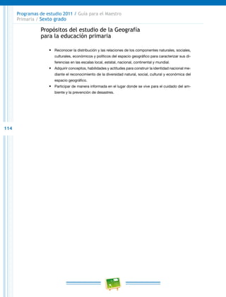 114
Programas de estudio 2011 / Guía para el Maestro
Primaria / Sexto grado
Propósitos del estudio de la Geografía
para la educación primaria
•	 Reconocer la distribución y las relaciones de los componentes naturales, sociales,
culturales, económicos y políticos del espacio geográfico para caracterizar sus di-
ferencias en las escalas local, estatal, nacional, continental y mundial.
•	 Adquirir conceptos, habilidades y actitudes para construir la identidad nacional me-
diante el reconocimiento de la diversidad natural, social, cultural y económica del
espacio geográfico.
•	 Participar de manera informada en el lugar donde se vive para el cuidado del am-
biente y la prevención de desastres.
 