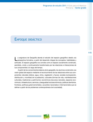 115
Programas de estudio 2011 / Guía para el Maestro
Primaria / Sexto grado
Enfoque didáctico
La asignatura de Geografía aborda el estudio del espacio geográfico desde una
perspectiva formativa, a partir del desarrollo integral de conceptos, habilidades y
actitudes. El espacio geográfico se concibe como el espacio socialmente construido,
percibido, vivido y continuamente transformado por las relaciones e interacciones de
sus componentes a lo largo del tiempo.
A partir de los conocimientos básicos de la geografía, los alumnos construirán una
visión global del espacio mediante el reconocimiento de las relaciones entre sus com-
ponentes naturales (relieve, agua, clima, vegetación y fauna), sociales (composición,
distribución y movilidad de la población), culturales (formas de vida, manifestaciones
culturales, tradiciones y patrimonio), económicos (recursos naturales, espacios eco-
nómicos, infraestructura, servicios y desigualdad socioeconómica) y políticos (territorios,
fronteras, políticas gubernamentales y acuerdos nacionales e internacionales que se
definen a partir de los problemas contemporáneos de la sociedad).
 
