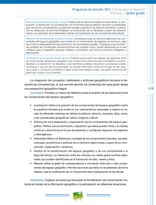 119
Programas de estudio 2011 / Guía para el Maestro
Primaria / Sexto grado
Aprecio de la diversidad social y cultural. Implica que los alumnos analicen el crecimiento, la com-
posición, la distribución, la concentración y el movimiento de la población, así como su diversidad,
para reconocer características y problemas sociales específicos de diversos territorios y culturas.
Con su desarrollo, los alumnos fortalecen la construcción de su identidad, a partir del reconoci-
miento y la valoración de la diversidad cultural y la importancia de una convivencia intercultural.
Reflexión de las diferencias socioeconómicas. Contribuye a que los alumnos relacionen los com-
ponentes del espacio geográfico que inciden en la conformación de espacios económicos, para
reconocer la desigualdad socioeconómica en las sociedades actuales. Coadyuva a que los alum-
nos analicen las condiciones socioeconómicas del contexto local y tomen decisiones en la vida
cotidiana para el desarrollo personal, familiar y comunitario, así como el consumo inteligente y
responsable.
Participación en el espacio donde se vive. Posibilita que los alumnos integren las relaciones entre
los componentes del espacio geográfico que inciden en la calidad de vida, el ambiente, la susten-
tabilidad y la prevención de desastres, para identificar posibles soluciones a problemas locales.
Contribuye a que los alumnos participen de manera informada y activa en el lugar donde viven,
para cuidar y conservar el ambiente y saber actuar ante riesgos locales, con plena conciencia del
papel que ocupan en la sociedad.
La integración de conceptos, habilidades y actitudes geográficos favorece el de-
sarrollo de competencias, lo que permite abordar los contenidos de cada grado desde
una perspectiva geográfica integral.
Conceptos. Proveen un marco de referencia para el análisis de las relaciones entre
los componentes del espacio geográfico.
•	 Localización refiere a la posición de los componentes del espacio geográfico sobre
la superficie terrestre que incide en sus características espaciales e implica el ma-
nejo de diferentes sistemas de referencia básicos: derecha, izquierda, lejos, cerca,
y las coordenadas geográficas: latitud, longitud y altitud.
•	 Distribución es la disposición y organización de los componentes del espacio geo-
gráfico. Refiere a la concentración y dispersión que éstos pueden tener y la manera
continua o discontinua en la que se presentan y configuran espacios homogéneos
y heterogéneos.
•	 Diversidad refiere a la diferencia y variedad de los componentes naturales, sociales,
culturales, económicos y políticos de un territorio determinado, a partir de su com-
posición, organización y dinámica.
•	 Cambio es la transformación del espacio geográfico y de sus componentes a lo
largo del tiempo. La interacción entre las culturas y su medio gesta cambios espa-
ciales que pueden identificarse en el transcurso de días, meses y años.
•	 Relación refiere al grado de correspondencia y vinculación entre dos o más compo-
nentes del espacio geográfico. Permite reconocer que éstos no se presentan de forma
aislada y que la modificación de un componente tiene implicaciones en los demás.
Habilidades. Implican acciones que favorecen la formalización del conocimiento me-
diante el manejo de la información geográfica y la participación en diferentes situaciones.
 