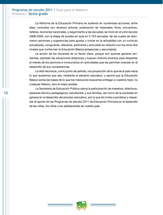 12
Programas de estudio 2011 / Guía para el Maestro
Primaria / Sexto grado
La Reforma de la Educación Primaria se sustenta en numerosas acciones, entre
ellas: consultas con diversos actores, publicación de materiales, foros, encuentros,
talleres, reuniones nacionales, y seguimiento a las escuelas; se inició en el ciclo escolar
2008-2009, con la etapa de prueba en aula en 4 723 escuelas, de las cuales se obtu-
vieron opiniones y sugerencias para ajustar y contar en la actualidad con un currículo
actualizado, congruente, relevante, pertinente y articulado en relación con los otros dos
niveles que conforman la Educación Básica (preescolar y secundaria).
La acción de los docentes es un factor clave, porque son quienes generan am-
bientes, plantean las situaciones didácticas y buscan motivos diversos para despertar
el interés de los alumnos e involucrarlos en actividades que les permitan avanzar en el
desarrollo de sus competencias.
La RIEB reconoce, como punto de partida, una proyección de lo que es el país hacia
lo que queremos que sea, mediante el esfuerzo educativo, y asume que la Educación
Básica sienta las bases de lo que los mexicanos buscamos entregar a nuestros hijos: no
cualquier México, sino el mejor posible.
La Secretaría de Educación Pública valora la participación de maestros, directivos,
asesores técnico pedagógicos, estudiantes y sus familias, así como de la sociedad en
general en el desarrollo del proceso educativo, por lo que les invita a ponderar y respal-
dar el aporte de los Programas de estudio 2011 de Educación Primaria en el desarrollo
de las niñas, los niños y los adolescentes de nuestro país.
 