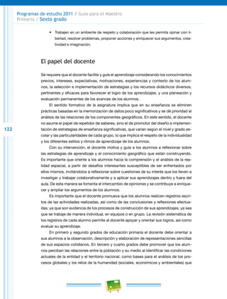 122
Programas de estudio 2011 / Guía para el Maestro
Primaria / Sexto grado
•	 Trabajen en un ambiente de respeto y colaboración que les permita opinar con li-
bertad, resolver problemas, proponer acciones y enriquecer sus argumentos, crea-
tividad e imaginación.
El papel del docente
Se requiere que el docente facilite y guíe el aprendizaje considerando los conocimientos
previos, intereses, expectativas, motivaciones, experiencias y contexto de los alum-
nos, la selección e implementación de estrategias y los recursos didácticos diversos,
pertinentes y eficaces para favorecer el logro de los aprendizajes, y una planeación y
evaluación permanentes de los avances de los alumnos.
El sentido formativo de la asignatura implica que en su enseñanza se eliminen
prácticas basadas en la memorización de datos poco significativos y se dé prioridad al
análisis de las relaciones de los componentes geográficos. En este sentido, el docente
no asume el papel de repetidor de saberes, sino el de promotor del diseño e implemen-
tación de estrategias de enseñanza significativas, que varían según el nivel y grado es-
colar y las particularidades de cada grupo, lo que implica el respeto de la individualidad
y los diferentes estilos y ritmos de aprendizaje de los alumnos.
Con su intervención, el docente motiva y guía a los alumnos a reflexionar sobre
las estrategias de aprendizaje y el conocimiento geográfico que están construyendo.
Es importante que oriente a los alumnos hacia la comprensión y el análisis de la rea-
lidad espacial, a partir de desafíos interesantes susceptibles de ser enfrentados por
ellos mismos, invitándolos a reflexionar sobre cuestiones de su interés que los lleven a
investigar y trabajar colaborativamente y a aplicar sus aprendizajes dentro y fuera del
aula. De esta manera se fomenta el intercambio de opiniones y se contribuye a enrique-
cer y ampliar los argumentos de los alumnos.
Es importante que el docente promueva que los alumnos realicen registros escri-
tos de las actividades realizadas, así como de las conclusiones y reflexiones efectua-
das, ya que son evidencia de los procesos de construcción de sus aprendizajes, ya sea
que se trabaje de manera individual, en equipos o en grupo. La revisión sistemática de
los registros de cada alumno permite al docente apoyar y orientar sus logros, así como
evaluar su aprendizaje.
En primero y segundo grados de educación primaria el docente debe orientar a
sus alumnos a la observación, descripción y elaboración de representaciones sencillas
de sus espacios cotidianos. En tercero y cuarto grados debe promover que los alum-
nos perciban las relaciones entre la población y su medio al identificar las condiciones
actuales de la entidad y el territorio nacional, como bases para el análisis de los pro-
cesos globales y los retos de la humanidad (sociales, económicos y ambientales) que
 