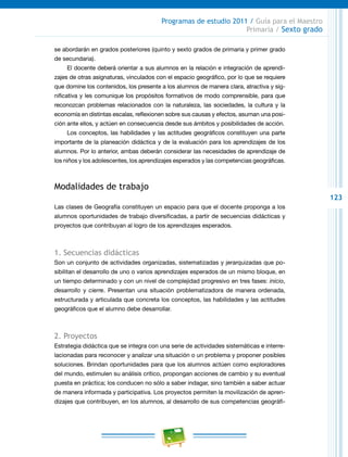 123
Programas de estudio 2011 / Guía para el Maestro
Primaria / Sexto grado
se abordarán en grados posteriores (quinto y sexto grados de primaria y primer grado
de secundaria).
El docente deberá orientar a sus alumnos en la relación e integración de aprendi-
zajes de otras asignaturas, vinculados con el espacio geográfico, por lo que se requiere
que domine los contenidos, los presente a los alumnos de manera clara, atractiva y sig-
nificativa y les comunique los propósitos formativos de modo comprensible, para que
reconozcan problemas relacionados con la naturaleza, las sociedades, la cultura y la
economía en distintas escalas, reflexionen sobre sus causas y efectos, asuman una posi-
ción ante ellos, y actúen en consecuencia desde sus ámbitos y posibilidades de acción.
Los conceptos, las habilidades y las actitudes geográficos constituyen una parte
importante de la planeación didáctica y de la evaluación para los aprendizajes de los
alumnos. Por lo anterior, ambas deberán considerar las necesidades de aprendizaje de
los niños y los adolescentes, los aprendizajes esperados y las competencias geográficas.
Modalidades de trabajo
Las clases de Geografía constituyen un espacio para que el docente proponga a los
alumnos oportunidades de trabajo diversificadas, a partir de secuencias didácticas y
proyectos que contribuyan al logro de los aprendizajes esperados.
1. Secuencias didácticas
Son un conjunto de actividades organizadas, sistematizadas y jerarquizadas que po-
sibilitan el desarrollo de uno o varios aprendizajes esperados de un mismo bloque, en
un tiempo determinado y con un nivel de complejidad progresivo en tres fases: inicio,
desarrollo y cierre. Presentan una situación problematizadora de manera ordenada,
estructurada y articulada que concreta los conceptos, las habilidades y las actitudes
geográficos que el alumno debe desarrollar.
2. Proyectos
Estrategia didáctica que se integra con una serie de actividades sistemáticas e interre-
lacionadas para reconocer y analizar una situación o un problema y proponer posibles
soluciones. Brindan oportunidades para que los alumnos actúen como exploradores
del mundo, estimulen su análisis crítico, propongan acciones de cambio y su eventual
puesta en práctica; los conducen no sólo a saber indagar, sino también a saber actuar
de manera informada y participativa. Los proyectos permiten la movilización de apren-
dizajes que contribuyen, en los alumnos, al desarrollo de sus competencias geográfi-
 