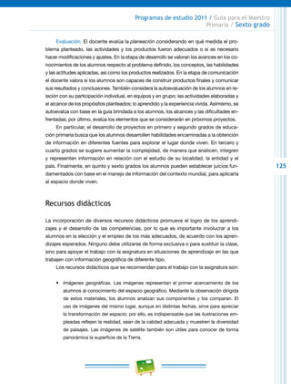 125
Programas de estudio 2011 / Guía para el Maestro
Primaria / Sexto grado
Evaluación. El docente evalúa la planeación considerando en qué medida el pro-
blema planteado, las actividades y los productos fueron adecuados o si es necesario
hacer modificaciones y ajustes. En la etapa de desarrollo se valoran los avances en los co-
nocimientos de los alumnos respecto al problema definido, los conceptos, las habilidades
y las actitudes aplicadas, así como los productos realizados. En la etapa de comunicación
el docente valora si los alumnos son capaces de construir productos finales y comunicar
sus resultados y conclusiones. También considera la autoevaluación de los alumnos en re-
lación con su participación individual, en equipos y en grupo; las actividades elaboradas y
el alcance de los propósitos planteados; lo aprendido y la experiencia vivida. Asimismo, se
autoevalúa con base en la guía brindada a los alumnos, los alcances y las dificultades en-
frentadas; por último, evalúa los elementos que se considerarán en próximos proyectos.
En particular, el desarrollo de proyectos en primero y segundo grados de educa-
ción primaria busca que los alumnos desarrollen habilidades encaminadas a la obtención
de información en diferentes fuentes para explorar el lugar donde viven. En tercero y
cuarto grados se sugiere aumentar la complejidad, de manera que analicen, integren
y representen información en relación con el estudio de su localidad, la entidad y el
país. Finalmente, en quinto y sexto grados los alumnos pueden establecer juicios fun-
damentados con base en el manejo de información del contexto mundial, para aplicarla
al espacio donde viven.
Recursos didácticos
La incorporación de diversos recursos didácticos promueve el logro de los aprendi-
zajes y el desarrollo de las competencias, por lo que es importante involucrar a los
alumnos en la elección y el empleo de los más adecuados, de acuerdo con los apren-
dizajes esperados. Ninguno debe utilizarse de forma exclusiva o para sustituir la clase,
sino para apoyar el trabajo con la asignatura en situaciones de aprendizaje en las que
trabajen con información geográfica de diferente tipo.
Los recursos didácticos que se recomiendan para el trabajo con la asignatura son:
•	 Imágenes geográficas. Las imágenes representan el primer acercamiento de los
alumnos al conocimiento del espacio geográfico. Mediante la observación dirigida
de estos materiales, los alumnos analizan sus componentes y los comparan. El
uso de imágenes del mismo lugar, aunque en distintas fechas, sirve para apreciar
la transformación del espacio; por ello, es indispensable que las ilustraciones em-
pleadas reflejen la realidad, sean de la calidad adecuada y muestren la diversidad
de paisajes. Las imágenes de satélite también son útiles para conocer de forma
panorámica la superficie de la Tierra.
 