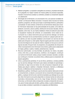 126
Programas de estudio 2011 / Guía para el Maestro
Primaria / Sexto grado
•	 Material cartográfico. La expresión cartográfica es comienzo y resultado del estudio
de la geografía; los mapas muestran de manera gráfica los procesos espaciales,
impulsan a los alumnos a analizar su contenido y amplían su comprensión espacial
y su abstracción.
•	 Tecnologías de la información y la comunicación (tic). Los avances mundiales de-
mandan a la Educación Básica renovarse e incorporar estos recursos de manera
paulatina y progresiva, de modo que se logre un aprendizaje dinámico, participativo
y actualizado. En este contexto, la Internet es una herramienta valiosa para consul-
tar información relacionada con las particularidades de los países, como datos de
población, economía, cultura o política, distribución de recursos naturales, climas y
desastres, entre otras. Su uso implica establecer criterios de selección para evitar
la recopilación mecánica del contenido, sin comprenderlo. Como medio de co-
municación es un valioso instrumento para que los alumnos obtengan, de manera
rápida, información de los acontecimientos ocurridos en cualquier parte del mun-
do; además, por esta vía pueden establecer comunicación con alumnos de otros
países para enriquecer su visión global. Algunos lugares para tener acceso a estos
recursos tecnológicos son las aulas de medios o digitales con las que se cuenta en
algunas escuelas. De igual modo, los programas y las paqueterías de cómputo fa-
cilitan el procesamiento de la información documental y gráfica para la elaboración
de mapas, gráficas, cuadros, modelos, presentaciones y reportes.
•	 Recursos audiovisuales. Los documentales, las películas, los videos y las graba-
ciones, entre otros, ya sean educativos, científicos o de divulgación, constituyen
una fuente de información valiosa, porque muestran procesos naturales y sociales
que contribuyen a fomentar una actitud crítica y reflexiva para la comprensión del
espacio geográfico.
•	 Libros y publicaciones periódicas. El uso de libros, periódicos y revistas posibilita
que los alumnos obtengan información para realizar actividades de aprendizaje o
profundicen en algún tema de interés. Con ello se favorece el desarrollo de habi-
lidades para adquirir, clasificar e interpretar información. Asimismo, la Biblioteca
Escolar y la Biblioteca de Aula representan un recurso importante.
•	 Estadísticas y gráficas. Contribuyen a que los alumnos analicen datos para conocer
el comportamiento, la relación y la evolución de los componentes del espacio geo-
gráfico, y expliquen de forma oral o escrita los resultados que obtengan de sus aná-
lisis. Esta información se encuentra disponible en diversas fuentes de instituciones
nacionales e internacionales, como la onu, Inegi, Conapo, Semarnat y Cenapred,
entre otras. La información debe corresponder a la edad y el desarrollo de los alum-
nos, para el manejo adecuado de datos, gráficas, tablas y cuadros estadísticos, por
lo que se debe considerar lo aprendido en la asignatura de Matemáticas.
 