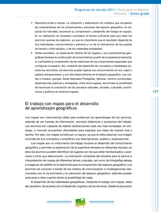 127
Programas de estudio 2011 / Guía para el Maestro
Primaria / Sexto grado
•	 Reproducciones a escala. La utilización y elaboración de modelos que recuperen
las características de los componentes y procesos del espacio geográfico, en es-
pecial los naturales, favorecen su comprensión y desarrollo del trabajo en equipo.
En su realización es necesario considerar el tiempo suficiente para que sean los
alumnos quienes los elaboren, ya que es importante que el resultado dependa de
sus habilidades, conocimientos y esfuerzo y no de la intervención de los padres
de familia u otros adultos, o de los materiales empleados.
•	 Visitas escolares. La observación directa de los lugares y sus características geo-
gráficas favorece la construcción de conocimientos a partir de la experiencia sensorial,
lo cual facilita la comprensión de las relaciones de los componentes espaciales que
configuran el espacio. Así, mediante del desarrollo de conceptos y habilidades du-
rante los recorridos, los alumnos pueden aplicar sus conocimientos en sus viajes o
paseos extraescolares, y con ello desenvolverse en el espacio geográfico. Las visi-
tas a museos, granjas, Áreas Naturales Protegidas, fábricas, centros comerciales,
dependencias públicas y embajadas, entre otros lugares, les brindan la posibilidad
de reconocer la concreción de los procesos naturales, sociales, culturales, econó-
micos y políticos en diversos lugares.
El trabajo con mapas para el desarrollo
de aprendizajes geográficos
Los mapas son instrumentos útiles para evidenciar los aprendizajes de los alumnos,
además de ser fuentes de información, recursos didácticos y productos del trabajo.
Los alumnos son capaces de realizar abstracciones cada vez más complejas; sin em-
bargo, a menudo encuentran dificultades para expresar sus ideas de manera oral o
escrita. Por esto, los mapas constituyen un apoyo, ya que en ellos plasman una imagen
concreta de sus conceptos y simplifican sus descripciones, análisis y explicaciones.
Los mapas son un instrumento de trabajo durante el desarrollo del conocimiento
geográfico y permiten la exploración de la superficie terrestre en diferentes escalas; en
ellos los alumnos pueden identificar los lugares con los que están familiarizados y acer-
carse a otros que desconocen. La motivación constante del docente para la lectura e
interpretación de mapas de diferentes temas y escalas, así como de fotografías aéreas
e imágenes de satélite es fundamental para la comprensión del espacio geográfico. Los
alumnos los conocen a través de los medios de comunicación e investigaciones rela-
cionadas con el conocimiento y la valoración del espacio geográfico, además pueden
acercarse a ellos cuando tienen la posibilidad de viajar.
El desarrollo de las habilidades geográficas, mediante el trabajo con mapas, debe
ser paulatino, de acuerdo con el desarrollo cognitivo de los alumnos. Desde la educación
 