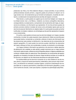 128
Programas de estudio 2011 / Guía para el Maestro
Primaria / Sexto grado
preescolar, las niñas y los niños elaboran dibujos y croquis sencillos, lo que continúa
perfeccionándose durante primero y segundo grados de primaria en relación con el
lugar donde viven. Es fundamental que se fomente la localización, el sentido de orien-
tación y la elaboración de representaciones sencillas del espacio conocido.
Para tercero y cuarto grados se sugiere que los alumnos trabajen con mapas de
la entidad donde viven y de México, mediante una lectura cartográfica descriptiva,
correspondiente a la observación y comprensión de los elementos del mapa, en espe-
cial de los símbolos y la información que representan. En los tres primeros grados de
primaria conviene orientar el empleo de iconos como principales signos para que los
alumnos los asocien fácilmente con objetos reales. En cuarto grado se puede aumentar
la dificultad, al emplear o elaborar una simbología que les permita representar el espacio
y sus componentes.
En quinto y sexto grados se busca que los alumnos trabajen con mapas a escalas
continental y mundial, los cuales requieren mayor abstracción. Deben ser sencillos para
que puedan leerlos, comprender su contenido y obtener el máximo de información que
les proporcionan para analizar la distribución y las relaciones de los componentes del
espacio geográfico. En sexto grado los alumnos pueden identificar los elementos
del mapa y distinguir el título, las coordenadas, la escala, la orientación y la simbología.
Los mapas contienen información que aproxima a los alumnos a realizar ejercicios
de abstracción de la realidad; en este sentido, pueden reconocer que un mapa contiene
información seleccionada, a diferencia de las fotografías aéreas e imágenes satelitales que
contienen múltiples datos sin seleccionar. Para representar los componentes del espacio
geográfico es necesario el empleo de diversos mapas temáticos acordes con la edad de
los alumnos y en relación con las intenciones educativas de cada grado escolar.
Es imprescindible que los alumnos incorporen en su vida cotidiana el uso de ma-
pas, planos y croquis de manera permanente y sistemática, para conocer mejor el terri-
torio, y se esfuercen en orientarse y localizar lugares. La lectura e interpretación de ma-
pas debe ser un ejercicio permanente y sistemático de información geográfica, ya sea
como fuente de consulta, o bien para explicar y expresar los aprendizajes adquiridos.
 