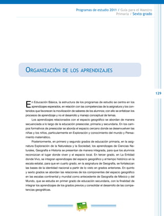 129
Programas de estudio 2011 / Guía para el Maestro
Primaria / Sexto grado
Organización de los aprendizajes
En Educación Básica, la estructura de los programas de estudio se centra en los
aprendizajes esperados, en relación con las competencias de la asignatura y los con-
tenidos que favorecen la movilización de saberes de los alumnos; con ello se enfatizan los
procesos de aprendizaje y no el desarrollo y manejo conceptual de temas.
Los aprendizajes relacionados con el espacio geográfico se abordan de manera
secuenciada a lo largo de la educación preescolar, primaria y secundaria. En los cam-
pos formativos de preescolar se aborda el espacio cercano donde se desenvuelven las
niñas y los niños, particularmente en Exploración y conocimiento del mundo y Pensa-
miento matemático.
Posteriormente, en primero y segundo grados de educación primaria, en la asig-
natura Exploración de la Naturaleza y la Sociedad, los aprendizajes de Ciencias Na-
turales, Geografía e Historia se presentan de manera integrada, para que los alumnos
reconozcan el lugar donde viven y el espacio local. En tercer grado, en La Entidad
donde Vivo, se integran aprendizajes del espacio geográfico y el tiempo histórico en la
escala estatal, para que en cuarto grado, en la asignatura de Geografía, se fortalezcan
las bases de la identidad nacional a partir de lo visto en grados anteriores. En quinto
y sexto grados se abordan las relaciones de los componentes del espacio geográfico
en las escalas continental y mundial como antecedente de Geografía de México y del
Mundo, que se estudia en primer grado de educación secundaria, con la finalidad de
integrar los aprendizajes de los grados previos y consolidar el desarrollo de las compe-
tencias geográficas.
 