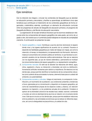 130
Programas de estudio 2011 / Guía para el Maestro
Primaria / Sexto grado
Ejes temáticos
Con la intención de integrar y vincular los contenidos de Geografía que se abordan
en educación primaria y secundaria, y facilitar su aprendizaje, se definieron cinco ejes
temáticos que contribuyen al tratamiento de los contenidos geográficos de forma or-
ganizada y sistemática; además, constituyen un elemento de articulación curricular
entre los programas de estudio de Geografía de educación primaria y el programa de
Geografía de México y del Mundo de educación secundaria.
La organización de los ejes temáticos favorece que los alumnos establezcan rela-
ciones entre los componentes del espacio geográfico de cada grado, así como de un
grado a otro, de manera que un contenido pueda trabajarse en escalas de complejidad
creciente. A continuación se presentan los ejes:
1.	 Espacio geográfico y mapas. Contribuye a que los alumnos reconozcan el espacio
donde viven y los lugares significativos de acuerdo con su contexto. Favorece el
desarrollo de habilidades geográficas por medio del trabajo con mapas, así como la
obtención, el manejo, la interpretación y la representación de información. Asimismo,
implica el conocimiento de la división política en territorios, lo que favorece la com-
prensión paulatina de las divisiones político-administrativas. Este eje se relaciona
con los siguientes ejes, ya que de manera sistemática y permanente se movilizan
los conocimientos básicos del espacio geográfico y su representación cartográfica.
2.	 Componentes naturales. En este eje se abordan las relaciones del relieve, agua,
clima, vegetación y fauna, su interacción y diversidad, así como su distribución,
fomentando actitudes necesarias para valorar su importancia. Se relaciona con los
demás ejes, porque permite identificar la importancia de los componentes natura-
les como sustento de las actividades humanas y elemento base para el cuidado del
ambiente y la sustentabilidad.
3.	 Componentes sociales y culturales. Integra el crecimiento, la composición, la dis-
tribución y el movimiento de la población, sus condiciones presentes y tendencias
a futuro, generadas por su concentración y dispersión en el espacio geográfico, así
como las características propias de los espacios rurales y urbanos, con atención
especial a la migración y a los problemas actuales de la población. Fortalece el
aprecio de la diversidad cultural en las escalas local, estatal, nacional, continental
y mundial, así como la identidad de los alumnos en relación con el contexto donde
viven. Este eje se vincula con los demás ejes, porque permite establecer relaciones
entre la población y las actividades económicas que se realizan en diferentes espa-
cios, así como la desigualdad socioeconómica y la calidad de vida.
 