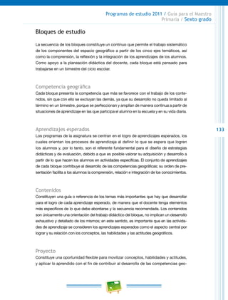 133
Programas de estudio 2011 / Guía para el Maestro
Primaria / Sexto grado
Bloques de estudio
La secuencia de los bloques constituye un continuo que permite el trabajo sistemático
de los componentes del espacio geográfico a partir de los cinco ejes temáticos, así
como la comprensión, la reflexión y la integración de los aprendizajes de los alumnos.
Como apoyo a la planeación didáctica del docente, cada bloque está pensado para
trabajarse en un bimestre del ciclo escolar.
Competencia geográfica
Cada bloque presenta la competencia que más se favorece con el trabajo de los conte-
nidos, sin que con ello se excluyan las demás, ya que su desarrollo no queda limitado al
término en un bimestre, porque se perfeccionan y amplían de manera continua a partir de
situaciones de aprendizaje en las que participa el alumno en la escuela y en su vida diaria.
Aprendizajes esperados
Los programas de la asignatura se centran en el logro de aprendizajes esperados, los
cuales orientan los procesos de aprendizaje al definir lo que se espera que logren
los alumnos y, por lo tanto, son el referente fundamental para el diseño de estrategias
didácticas y de evaluación, debido a que es posible valorar su adquisición y desarrollo a
partir de lo que hacen los alumnos en actividades específicas. El conjunto de aprendizajes
de cada bloque contribuye al desarrollo de las competencias geográficas; su orden de pre-
sentación facilita a los alumnos la comprensión, relación e integración de los conocimientos.
Contenidos
Constituyen una guía o referencia de los temas más importantes que hay que desarrollar
para el logro de cada aprendizaje esperado, de manera que el docente tenga elementos
más específicos de lo que debe abordarse y la secuencia recomendada. Los contenidos
son únicamente una orientación del trabajo didáctico del bloque, no implican un desarrollo
exhaustivo y detallado de los mismos; en este sentido, es importante que en las activida-
des de aprendizaje se consideren los aprendizajes esperados como el aspecto central por
lograr y su relación con los conceptos, las habilidades y las actitudes geográficos.
Proyecto
Constituye una oportunidad flexible para movilizar conceptos, habilidades y actitudes,
y aplicar lo aprendido con el fin de contribuir al desarrollo de las competencias geo-
 