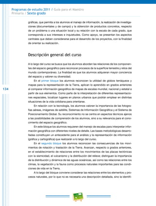 134
Programas de estudio 2011 / Guía para el Maestro
Primaria / Sexto grado
gráficas, que permita a los alumnos el manejo de información, la realización de investiga-
ciones (documentales y de campo) y la obtención de productos concretos, respecto
de un problema o una situación local y su relación con la escala de cada grado, que
corresponda a sus intereses e inquietudes. Como apoyo, se presentan los aspectos
centrales que deben considerarse para el desarrollo de los proyectos, con la finalidad
de orientar su realización.
Descripción general del curso
A lo largo del curso se busca que los alumnos aborden las relaciones de los componen-
tes del espacio geográfico para reconocer procesos de la superficie terrestre y retos del
mundo contemporáneo. La finalidad es que los alumnos adquieran mayor conciencia
del espacio y valoren su diversidad.
En el primer bloque los alumnos reconocen la utilidad de globos terráqueos y
mapas para la representación de la Tierra, aplican lo aprendido en grados anteriores
al comparar información geográfica de mapas de escalas mundial, nacional y estatal a
partir de sus elementos. Como parte de la interpretación de diferentes representacio-
nes espaciales, localizan lugares en planos urbanos que podrán emplear en distintas
situaciones de la vida cotidiana para orientarse.
En relación con la tecnología, los alumnos valoran la importancia de las fotogra-
fías aéreas, imágenes de satélite, Sistemas de Información Geográfica y el Sistema de
Posicionamiento Global. Su reconocimiento no se centra en aspectos técnicos ajenos
a las posibilidades de comprensión de los alumnos, sino a su relevancia para el cono-
cimiento del espacio geográfico.
En este bloque los alumnos requieren del manejo de escalas para interpretar infor-
mación geográfica con diferentes niveles de detalle. Las bases metodológicas desarro-
lladas constituyen un antecedente para el análisis y la representación de información
(gráfica y cartográfica) que realizarán a lo largo del curso.
En el segundo bloque los alumnos reconocen las consecuencias de los movi-
mientos de rotación y traslación de la Tierra. Avanzan, respecto a grados anteriores,
en el establecimiento de relaciones entre los movimientos de las placas tectónicas
con la sismicidad, el vulcanismo y la distribución del relieve; distinguen la importancia
de la distribución y dinámica de las aguas oceánicas, así como las relaciones entre los
climas, la vegetación y la fauna como procesos naturales importantes para las condi-
ciones de vida en la Tierra.
A lo largo del bloque conviene considerar las relaciones entre los elementos y pro-
cesos naturales, por lo que no es necesaria una descripción detallada, sino la identifi-
 