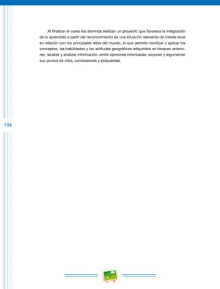 136
Al finalizar el curso los alumnos realizan un proyecto que favorece la integración
de lo aprendido a partir del reconocimiento de una situación relevante de interés local
en relación con los principales retos del mundo, lo que permite movilizar y aplicar los
conceptos, las habilidades y las actitudes geográficos adquiridos en bloques anterio-
res, recabar y analizar información, emitir opiniones informadas, exponer y argumentar
sus puntos de vista, conclusiones y propuestas.
 