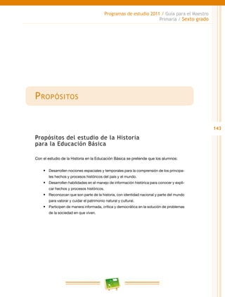143
Programas de estudio 2011 / Guía para el Maestro
Primaria / Sexto grado
Propósitos
Propósitos del estudio de la Historia
para la Educación Básica
Con el estudio de la Historia en la Educación Básica se pretende que los alumnos:
•	 Desarrollen nociones espaciales y temporales para la comprensión de los principa-
les hechos y procesos históricos del país y el mundo.
•	 Desarrollen habilidades en el manejo de información histórica para conocer y expli-
car hechos y procesos históricos.
•	 Reconozcan que son parte de la historia, con identidad nacional y parte del mundo
para valorar y cuidar el patrimonio natural y cultural.
•	 Participen de manera informada, crítica y democrática en la solución de problemas
de la sociedad en que viven.
 