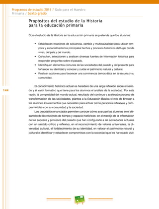 144
Programas de estudio 2011 / Guía para el Maestro
Primaria / Sexto grado
Propósitos del estudio de la Historia
para la educación primaria
Con el estudio de la Historia en la educación primaria se pretende que los alumnos:
•	 Establezcan relaciones de secuencia, cambio y multicausalidad para ubicar tem-
poral y espacialmente los principales hechos y procesos históricos del lugar donde
viven, del país y del mundo.
•	 Consulten, seleccionen y analicen diversas fuentes de información histórica para
responder preguntas sobre el pasado.
•	 Identifiquen elementos comunes de las sociedades del pasado y del presente para
fortalecer su identidad y conocer y cuidar el patrimonio natural y cultural.
•	 Realicen acciones para favorecer una convivencia democrática en la escuela y su
comunidad.
El conocimiento histórico actual es heredero de una larga reflexión sobre el senti-
do y el valor formativo que tiene para los alumnos el análisis de la sociedad. Por esta
razón, la complejidad del mundo actual, resultado del continuo y acelerado proceso de
transformación de las sociedades, plantea a la Educación Básica el reto de brindar a
los alumnos los elementos que necesitan para actuar como personas reflexivas y com-
prometidas con su comunidad y la sociedad.
Los propósitos enunciados permiten conocer cómo avanzan los alumnos en el de-
sarrollo de las nociones de tiempo y espacio históricos; en el manejo de la información
de los sucesos y procesos del pasado que han configurado a las sociedades actuales
con un sentido crítico y reflexivo, en el reconocimiento de valores universales, la di-
versidad cultural, el fortalecimiento de su identidad, en valorar el patrimonio natural y
cultural e identificar y establecer compromisos con la sociedad que les ha tocado vivir.
 
