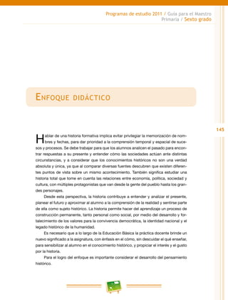145
Programas de estudio 2011 / Guía para el Maestro
Primaria / Sexto grado
Enfoque didáctico
Hablar de una historia formativa implica evitar privilegiar la memorización de nom-
bres y fechas, para dar prioridad a la comprensión temporal y espacial de suce-
sos y procesos. Se debe trabajar para que los alumnos analicen el pasado para encon-
trar respuestas a su presente y entender cómo las sociedades actúan ante distintas
circunstancias, y a considerar que los conocimientos históricos no son una verdad
absoluta y única, ya que al comparar diversas fuentes descubren que existen diferen-
tes puntos de vista sobre un mismo acontecimiento. También significa estudiar una
historia total que tome en cuenta las relaciones entre economía, política, sociedad y
cultura, con múltiples protagonistas que van desde la gente del pueblo hasta los gran-
des personajes.
Desde esta perspectiva, la historia contribuye a entender y analizar el presente,
planear el futuro y aproximar al alumno a la comprensión de la realidad y sentirse parte
de ella como sujeto histórico. La historia permite hacer del aprendizaje un proceso de
construcción permanente, tanto personal como social, por medio del desarrollo y for-
talecimiento de los valores para la convivencia democrática, la identidad nacional y el
legado histórico de la humanidad.
Es necesario que a lo largo de la Educación Básica la práctica docente brinde un
nuevo significado a la asignatura, con énfasis en el cómo, sin descuidar el qué enseñar,
para sensibilizar al alumno en el conocimiento histórico, y propiciar el interés y el gusto
por la historia.
Para el logro del enfoque es importante considerar el desarrollo del pensamiento
histórico.
 
