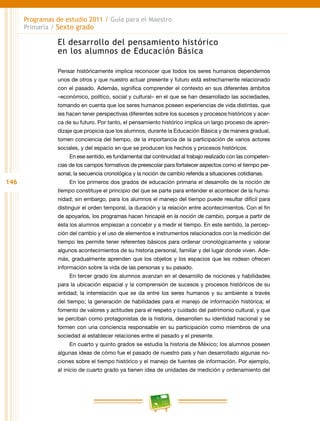146
Programas de estudio 2011 / Guía para el Maestro
Primaria / Sexto grado
El desarrollo del pensamiento histórico
en los alumnos de Educación Básica
Pensar históricamente implica reconocer que todos los seres humanos dependemos
unos de otros y que nuestro actuar presente y futuro está estrechamente relacionado
con el pasado. Además, significa comprender el contexto en sus diferentes ámbitos
–económico, político, social y cultural– en el que se han desarrollado las sociedades,
tomando en cuenta que los seres humanos poseen experiencias de vida distintas, que
les hacen tener perspectivas diferentes sobre los sucesos y procesos históricos y acer-
ca de su futuro. Por tanto, el pensamiento histórico implica un largo proceso de apren-
dizaje que propicia que los alumnos, durante la Educación Básica y de manera gradual,
tomen conciencia del tiempo, de la importancia de la participación de varios actores
sociales, y del espacio en que se producen los hechos y procesos históricos.
En ese sentido, es fundamental dar continuidad al trabajo realizado con las competen-
cias de los campos formativos de preescolar para fortalecer aspectos como el tiempo per-
sonal, la secuencia cronológica y la noción de cambio referida a situaciones cotidianas.
En los primeros dos grados de educación primaria el desarrollo de la noción de
tiempo constituye el principio del que se parte para entender el acontecer de la huma-
nidad; sin embargo, para los alumnos el manejo del tiempo puede resultar difícil para
distinguir el orden temporal, la duración y la relación entre acontecimientos. Con el fin
de apoyarlos, los programas hacen hincapié en la noción de cambio, porque a partir de
ésta los alumnos empiezan a concebir y a medir el tiempo. En este sentido, la percep-
ción del cambio y el uso de elementos e instrumentos relacionados con la medición del
tiempo les permite tener referentes básicos para ordenar cronológicamente y valorar
algunos acontecimientos de su historia personal, familiar y del lugar donde viven. Ade-
más, gradualmente aprenden que los objetos y los espacios que les rodean ofrecen
información sobre la vida de las personas y su pasado.
En tercer grado los alumnos avanzan en el desarrollo de nociones y habilidades
para la ubicación espacial y la comprensión de sucesos y procesos históricos de su
entidad; la interrelación que se da entre los seres humanos y su ambiente a través
del tiempo; la generación de habilidades para el manejo de información histórica; el
fomento de valores y actitudes para el respeto y cuidado del patrimonio cultural, y que
se perciban como protagonistas de la historia, desarrollen su identidad nacional y se
formen con una conciencia responsable en su participación como miembros de una
sociedad al establecer relaciones entre el pasado y el presente.
En cuarto y quinto grados se estudia la historia de México; los alumnos poseen
algunas ideas de cómo fue el pasado de nuestro país y han desarrollado algunas no-
ciones sobre el tiempo histórico y el manejo de fuentes de información. Por ejemplo,
al inicio de cuarto grado ya tienen idea de unidades de medición y ordenamiento del
 