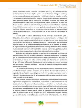147
Programas de estudio 2011 / Guía para el Maestro
Primaria / Sexto grado
tiempo, como año, década y periodo, y el trabajo con a.C. y d.C.; ordenan secuen-
cialmente acontecimientos u objetos que les son significativos; distinguen cambios y
permanencias visibles de un periodo a otro, y establecen relaciones causales sencillas
y tangibles entre acontecimientos, o entre los componentes naturales y la vida coti-
diana. Asimismo, saben que los objetos, las imágenes o los relatos son fuentes que
brindan información sobre cómo vivía la gente en el pasado. Igualmente, en estos gra-
dos los alumnos usan esos conocimientos y avanzan en el desarrollo de la noción del
tiempo histórico, pues requieren un mayor grado de precisión para entender procesos
históricos. Además profundizan en los cambios y permanencias en la vida cotidiana
y en el espacio geográfico, y logran distinguir más de una causa en los procesos de
estudio.
En sexto grado se estudia la historia del mundo, por lo que el uso de a.C. y d.C.,
del cual los alumnos tienen referencias desde grados anteriores, les servirá para ubi-
car en el tiempo una cultura o acontecimiento y compararlos con otros, ejercitando la
simultaneidad. Respecto a las nociones de cambio y permanencia, los alumnos re-
flexionan acerca de las transformaciones y permanencias en las maneras de pensar y
de organización social y política de las sociedades a lo largo del tiempo. En cuanto a la
multicausalidad, relacionan distintos ámbitos sociales, económicos, políticos, cultura-
les y geográficos para explicar la vida cotidiana de los diferentes pueblos.
Al término de la educación primaria, los alumnos habrán avanzado en el desarrollo
del pensamiento histórico al tener un esquema mental de ordenamiento cronológico
que les permite establecer relaciones de causa-efecto y simultaneidad. A lo largo de
la secundaria, el trabajo con estas nociones tendrá que afianzarse, con la intención
de que al finalizar la Educación Básica puedan contextualizar, comprender y explicar
acontecimientos y procesos históricos, y valorar la participación de los distintos grupos
humanos en la historia.
Los adolescentes entre 12 y 16 años experimentan cambios importantes en sus
características físicas y en sus relaciones con los demás. Su desarrollo cognitivo, su
capacidad de abstracción y uso del pensamiento formal deben impulsarse mediante
múltiples y diversas experiencias de aprendizaje que los lleven a comprender la manera
como funciona el mundo social.
Al ser el tiempo histórico un concepto abstracto, los alumnos de secundaria tienen
regularmente una percepción confusa de él. En ocasiones su reflexión sobre el mundo
la caracteriza la tendencia a considerar que sólo el presente tiene un significado real y a
ignorar la complejidad de los antecedentes y la responsabilidad por las consecuencias.
Muchas de sus aspiraciones son a corto plazo o efímeras, por lo que su idea de futuro
es limitada. Si a ello se agrega que los medios de comunicación y los cambios acele-
rados de las sociedades de hoy refuerzan esa visión del presente, se podrá entender
que los adolescentes tienen dificultades para relacionar el tiempo en sus tres dimen-
 