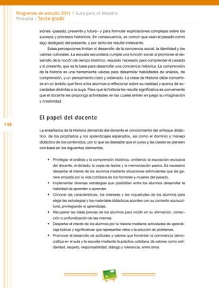 148
Programas de estudio 2011 / Guía para el Maestro
Primaria / Sexto grado
siones –pasado, presente y futuro– y para formular explicaciones complejas sobre los
sucesos y procesos históricos. En consecuencia, es común que vean el pasado como
algo desligado del presente, y por tanto les resulte irrelevante.
Estas percepciones limitan el desarrollo de la conciencia social, la identidad y los
valores culturales. La escuela secundaria cumple una función social al promover el de-
sarrollo de la noción de tiempo histórico, requisito necesario para comprender el pasado
y el presente, que es la base para desarrollar una conciencia histórica. La comprensión
de la historia es una herramienta valiosa para desarrollar habilidades de análisis, de
comprensión, y un pensamiento claro y ordenado. La clase de Historia debe convertir-
se en un ámbito que lleve a los alumnos a reflexionar sobre su realidad y acerca de so-
ciedades distintas a la suya. Para que la historia les resulte significativa es conveniente
que el docente les proponga actividades en las cuales entren en juego su imaginación
y creatividad.
El papel del docente
La enseñanza de la Historia demanda del docente el conocimiento del enfoque didác-
tico, de los propósitos y los aprendizajes esperados, así como el dominio y manejo
didáctico de los contenidos, por lo que es deseable que el curso y las clases se planeen
con base en los siguientes elementos.
•	 Privilegiar el análisis y la comprensión histórica, omitiendo la exposición exclusiva
del docente, el dictado, la copia de textos y la memorización pasiva. Es necesario
despertar el interés de los alumnos mediante situaciones estimulantes que les ge-
nere empatía por la vida cotidiana de los hombres y mujeres del pasado.
•	 Implementar diversas estrategias que posibiliten entre los alumnos desarrollar la
habilidad de aprender a aprender.
•	 Conocer las características, los intereses y las inquietudes de los alumnos para
elegir las estrategias y los materiales didácticos acordes con su contexto sociocul-
tural, privilegiando el aprendizaje.
•	 Recuperar las ideas previas de los alumnos para incidir en su afirmación, correc-
ción o profundización de las mismas.
•	 Despertar el interés de los alumnos por la historia mediante actividades de aprendi-
zaje lúdicas y significativas que representen retos o la solución de problemas.
•	 Promover el desarrollo de actitudes y valores que fomenten la convivencia demo-
crática en el aula y la escuela mediante la práctica cotidiana de valores como soli-
daridad, respeto, responsabilidad, diálogo y tolerancia, entre otros.
 
