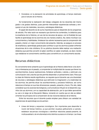 149
Programas de estudio 2011 / Guía para el Maestro
Primaria / Sexto grado
•	 Considerar, en la planeación de actividades de aprendizaje, el tiempo destinado
para el estudio de la Historia.
Es fundamental la realización del trabajo colegiado de los docentes del mismo
grado o de grados distintos, pues permite intercambiar experiencias exitosas y enri-
quecer el uso de materiales, recursos y estrategias didácticas.
El papel del docente es de suma importancia para el desarrollo de los programas
de estudio. Por esta razón es necesario que domine los contenidos, la didáctica para
la enseñanza de la Historia y el uso de los recursos de apoyo, con la finalidad de que
facilite el aprendizaje de los alumnos de una manera creativa. Así, éstos movilizan sus
conocimientos y habilidades, fortalecen los valores necesarios para la comprensión del
pasado y tienen un mejor conocimiento del presente. Además, se asegura un proceso
de enseñanza y aprendizaje gradual para contribuir a que los alumnos puedan enfrentar
situaciones de la vida cotidiana. En su práctica docente debe realizar una mediación
didáctica que permita convertir el saber científico en saber enseñado, es decir, tendrá
que reelaborar el conocimiento científico para convertirlo en un conocimiento escolar.
Recursos didácticos
Es conveniente tener presente que el aprendizaje de la Historia debe llevar a los alum-
nos a interesarse por el pasado, a comprender la multiplicidad de causas que tienen los
acontecimientos, buscar explicaciones, fortalecer actitudes y valores, y estimular una
comunicación oral y escrita que les permita desarrollar un pensamiento claro. Para que
la clase de Historia resulte significativa, se requiere que el docente use una diversidad
de recursos y estrategias didácticas que estimulen la imaginación y la creatividad de
los alumnos; les permita situar los acontecimientos y procesos históricos, así como
relacionar el tiempo en sus tres dimensiones: pasado, presente y futuro. Por ello, debe
considerar que los avances tecnológicos y comunicativos influyen en el desarrollo cog-
nitivo de sus alumnos y en su capacidad de abstracción, por lo que debe aprovechar
su uso a lo largo de la Educación Básica, tomando en cuenta que en ella se deben
cimentar los principios de la comprensión de las nociones básicas de la historia.
Entre los recursos que el docente puede emplear para ofrecer una variedad de
experiencias de aprendizaje se encuentran:
•	 Líneas del tiempo y esquemas cronológicos. Son importantes para desarrollar la
noción del tiempo histórico, ya que permiten visualizar gráficamente un periodo,
establecer secuencias cronológicas o identificar relaciones pasado-presente, de
multicausalidad o de simultaneidad entre distintos sucesos en el tiempo. Las líneas
 