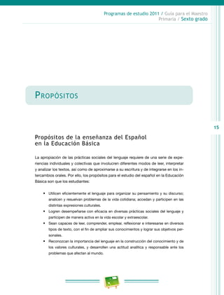 15
Programas de estudio 2011 / Guía para el Maestro
Primaria / Sexto grado
Propósitos
Propósitos de la enseñanza del Español
en la Educación Básica
La apropiación de las prácticas sociales del lenguaje requiere de una serie de expe-
riencias individuales y colectivas que involucren diferentes modos de leer, interpretar
y analizar los textos, así como de aproximarse a su escritura y de integrarse en los in-
tercambios orales. Por ello, los propósitos para el estudio del español en la Educación
Básica son que los estudiantes:
•	 Utilicen eficientemente el lenguaje para organizar su pensamiento y su discurso;
analicen y resuelvan problemas de la vida cotidiana; accedan y participen en las
distintas expresiones culturales.
•	 Logren desempeñarse con eficacia en diversas prácticas sociales del lenguaje y
participen de manera activa en la vida escolar y extraescolar.
•	 Sean capaces de leer, comprender, emplear, reflexionar e interesarse en diversos
tipos de texto, con el fin de ampliar sus conocimientos y lograr sus objetivos per-
sonales.
•	 Reconozcan la importancia del lenguaje en la construcción del conocimiento y de
los valores culturales, y desarrollen una actitud analítica y responsable ante los
problemas que afectan al mundo.
 