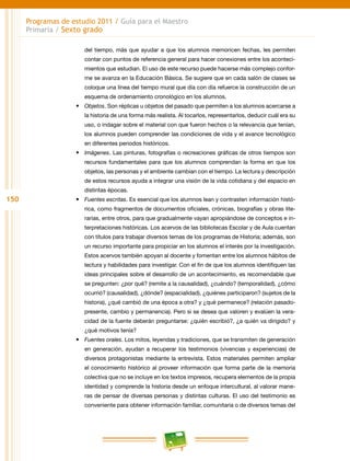 150
Programas de estudio 2011 / Guía para el Maestro
Primaria / Sexto grado
del tiempo, más que ayudar a que los alumnos memoricen fechas, les permiten
contar con puntos de referencia general para hacer conexiones entre los aconteci-
mientos que estudian. El uso de este recurso puede hacerse más complejo confor-
me se avanza en la Educación Básica. Se sugiere que en cada salón de clases se
coloque una línea del tiempo mural que día con día refuerce la construcción de un
esquema de ordenamiento cronológico en los alumnos.
•	 Objetos. Son réplicas u objetos del pasado que permiten a los alumnos acercarse a
la historia de una forma más realista. Al tocarlos, representarlos, deducir cuál era su
uso, o indagar sobre el material con que fueron hechos o la relevancia que tenían,
los alumnos pueden comprender las condiciones de vida y el avance tecnológico
en diferentes periodos históricos.
•	 Imágenes. Las pinturas, fotografías o recreaciones gráficas de otros tiempos son
recursos fundamentales para que los alumnos comprendan la forma en que los
objetos, las personas y el ambiente cambian con el tiempo. La lectura y descripción
de estos recursos ayuda a integrar una visión de la vida cotidiana y del espacio en
distintas épocas.
•	 Fuentes escritas. Es esencial que los alumnos lean y contrasten información histó-
rica, como fragmentos de documentos oficiales, crónicas, biografías y obras lite-
rarias, entre otros, para que gradualmente vayan apropiándose de conceptos e in-
terpretaciones históricas. Los acervos de las bibliotecas Escolar y de Aula cuentan
con títulos para trabajar diversos temas de los programas de Historia; además, son
un recurso importante para propiciar en los alumnos el interés por la investigación.
Estos acervos también apoyan al docente y fomentan entre los alumnos hábitos de
lectura y habilidades para investigar. Con el fin de que los alumnos identifiquen las
ideas principales sobre el desarrollo de un acontecimiento, es recomendable que
se pregunten: ¿por qué? (remite a la causalidad), ¿cuándo? (temporalidad), ¿cómo
ocurrió? (causalidad), ¿dónde? (espacialidad), ¿quiénes participaron? (sujetos de la
historia), ¿qué cambió de una época a otra? y ¿qué permanece? (relación pasado-
presente, cambio y permanencia). Pero si se desea que valoren y evalúen la vera-
cidad de la fuente deberán preguntarse: ¿quién escribió?, ¿a quién va dirigido? y
¿qué motivos tenía?
•	 Fuentes orales. Los mitos, leyendas y tradiciones, que se transmiten de generación
en generación, ayudan a recuperar los testimonios (vivencias y experiencias) de
diversos protagonistas mediante la entrevista. Estos materiales permiten ampliar
el conocimiento histórico al proveer información que forma parte de la memoria
colectiva que no se incluye en los textos impresos, recupera elementos de la propia
identidad y comprende la historia desde un enfoque intercultural, al valorar mane-
ras de pensar de diversas personas y distintas culturas. El uso del testimonio es
conveniente para obtener información familiar, comunitaria o de diversos temas del
 