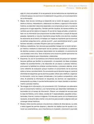 151
Programas de estudio 2011 / Guía para el Maestro
Primaria / Sexto grado
siglo xx y de la actualidad. En la recuperación de los testimonios es importante que
el docente apoye a los alumnos en la elaboración de guiones y en el procesamiento
de la información.
•	 Mapas. Este recurso contribuye al desarrollo de la noción de espacio, pues me-
diante su lectura, interpretación y elaboración se obtiene y organiza la información
histórica, se describen relaciones espaciales y se comprende por qué un suceso se
produce en un lugar específico. También permite visualizar, de manera sintética, los
cambios que se han dado en el espacio. El uso de los mapas actuales, complemen-
tado con la información que proporcionan los atlas históricos o croquis de épocas
pasadas, representa un recurso importante porque facilita a los alumnos visualizar
los escenarios de la historia. Al trabajar con mapas es importante que los alumnos
se planteen preguntas como: ¿dónde ocurrió?, ¿qué características tenía? y ¿qué
factores naturales o sociales influyeron para que sucediera ahí?
•	 Gráficas y estadísticas. Son recursos que posibilitan trabajar con la noción de tiem-
po histórico mediante la observación de los cambios cuantitativos y cualitativos
de distintos sucesos y procesos relacionados con la población o la economía de
una sociedad, entre otros. Tanto el docente como el alumno podrán aprovechar los
avances tecnológicos para interpretarlas o elaborarlas.
•	 Esquemas. Su uso en la enseñanza de la Historia resulta útil porque son represen-
taciones gráficas que facilitan la comprensión o la expresión de ideas complejas;
resaltan los acontecimientos y las relaciones de una época o proceso histórico;
promueven la habilidad de sintetizar acontecimientos y procesos; además, sirven
como referente de evaluación porque muestran el conocimiento de los alumnos
sobre un tema o acontecimiento. Es conveniente que el docente tenga en cuenta la
diversidad de esquemas que los alumnos pueden utilizar para clasificar y organizar
la información, como los mapas conceptuales y los cuadros comparativos, entre
otros. Al presentar la información en esquemas, los alumnos van organizando y
jerarquizando sus ideas, lo que les facilita explicar con mayor claridad un aconteci-
miento o proceso histórico.
•	 Tecnologías de la información y la comunicación (tic). Constituyen una alternativa
para el conocimiento histórico y son herramientas que desarrollan habilidades re-
lacionadas con el manejo de información. Ofrecen una variedad de recursos para
la clase de Historia, como videos, canales de TV especializados, paquetes compu-
tacionales, Internet, música e imágenes. Si la escuela cuenta con la infraestructura
necesaria, el docente debe orientar a los alumnos para acceder a páginas web que
contengan temas históricos.
•	 Museos. Estos recintos acercan a los alumnos a objetos de otras épocas. La visita
a estos lugares les permite observar y describir los objetos que les ayudan a co-
nocer sus características, uso e importancia en el pasado y reconocer lo que está
 