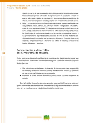 152
Programas de estudio 2011 / Guía para el Maestro
Primaria / Sexto grado
vigente, con el fin de que comprendan por qué forman parte del patrimonio cultural.
El docente debe planear actividades de representación de los objetos e insistir en
que no sólo copien cédulas de identificación, sino que los observen y disfruten de
ellos al poder ser testigos del pasado y ampliar sus conocimientos sobre la época.
•	 Sitios y monumentos históricos. Los sitios arqueológicos, conventos e iglesias, ca-
sas y edificios, plazas, fábricas, etc., albergan distintos vestigios de la actividad hu-
mana de otras épocas y culturas. Todo espacio es factible de convertirse en un re-
curso para que los alumnos analicen la relación entre el ser humano y la naturaleza.
La visualización de vestigios de otras épocas les permite comprender el pasado, y
su aprovechamiento depende de cómo prepare el docente la visita, mediante acti-
vidades lúdicas y la motivación que les transmita al respecto. El estudio del entorno
espacial y temporal contribuye a mantener una actitud de respeto y cuidado de las
huellas del pasado y la cultura.
Competencias a desarrollar
en el Programa de Historia
En los programas de estudio de Historia se consideran los siguientes elementos, que
se abordan con la profundidad necesaria en cada grado a partir del desarrollo cognitivo
de los alumnos:
•	 Una estructura organizada para el desarrollo de tres competencias: comprensión
del tiempo y del espacio históricos, manejo de información histórica, y formación
de una conciencia histórica para la convivencia.
•	 El análisis de cuatro ámbitos: económico, político, social y cultural del periodo de
estudio.
Con la finalidad de que los alumnos aprendan a pensar históricamente, este pro-
grama promueve el desarrollo de tres competencias que guardan una estrecha relación
entre sí y se movilizan con el trabajo didáctico de los contenidos.
 