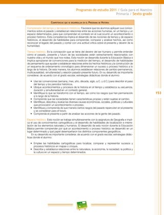 153
Programas de estudio 2011 / Guía para el Maestro
Primaria / Sexto grado
Competencias que se desarrollan en el Programa de Historia
Comprensión del tiempo y del espacio históricos. Favorece que los alumnos apliquen sus conoci-
mientos sobre el pasado y establezcan relaciones entre las acciones humanas, en un tiempo y un
espacio determinados, para que comprendan el contexto en el cual ocurrió un acontecimiento o
proceso histórico. Esta competencia implica el desarrollo de las nociones de tiempo y de espacio
históricos, el desarrollo de habilidades para comprender, comparar y analizar hechos, así como
reconocer el legado del pasado y contar con una actitud crítica sobre el presente y devenir de la
humanidad.
Tiempo histórico. Es la concepción que se tiene del devenir del ser humano y permite entender
cómo el pasado, presente y futuro de las sociedades están estrechamente relacionados con
nuestra vida y el mundo que nos rodea. Esta noción se desarrolla durante la Educación Básica e
implica apropiarse de convenciones para la medición del tiempo, el desarrollo de habilidades
de pensamiento que ayudan a establecer relaciones entre los hechos históricos y la construcción de
un esquema de ordenamiento cronológico para dimensionar un suceso o proceso histórico a lo
largo de la historia. De esta manera, los alumnos establecen relaciones de cambio-permanencia,
multicausalidad, simultaneidad y relación pasado-presente-futuro. En su desarrollo es importante
considerar, de acuerdo con el grado escolar, estrategias didácticas donde el alumno:
•	 Use las convenciones (semana, mes, año, década, siglo, a.C. y d.C.) para describir el paso
del tiempo y los periodos históricos.
•	 Ubique acontecimientos y procesos de la historia en el tiempo y establezca su secuencia,
duración y simultaneidad en un contexto general.
•	 Identifique lo que se transformó con el tiempo, así como los rasgos que han permanecido
a lo largo de la historia.
•	 Comprenda que las sociedades tienen características propias y están sujetas al cambio.
•	 Identifique, describa y evalúe las diversas causas económicas, sociales, políticas y culturales
que provocaron un acontecimiento o proceso.
•	 Identifique y comprenda de qué manera ciertos rasgos del pasado repercuten en el presente
y se consideran para el futuro.
•	 Comprenda el presente a partir de analizar las acciones de la gente del pasado.
Espacio histórico. Esta noción se trabaja simultáneamente con la asignatura de Geografía e impli-
ca el uso de conocimientos cartográficos y el desarrollo de habilidades de localización e interre-
lación de los elementos naturales y humanos. El desarrollo de esta noción durante la Educación
Básica permite comprender por qué un acontecimiento o proceso histórico se desarrolló en un
lugar determinado y qué papel desempeñaron los distintos componentes geográficos.
En su desarrollo es importante considerar, de acuerdo con el grado escolar, estrategias didác-
ticas donde el alumno:
•	 Emplee las habilidades cartográficas para localizar, comparar y representar sucesos y
procesos históricos en mapas o croquis.
•	 Describa y establezca relaciones entre la naturaleza, la economía, la sociedad, la política y
la cultura en un espacio y tiempo determinados.
 