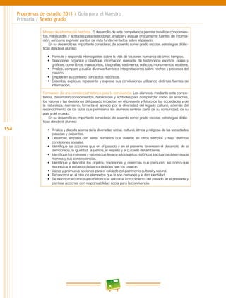 154
Programas de estudio 2011 / Guía para el Maestro
Primaria / Sexto grado
Manejo de información histórica. El desarrollo de esta competencia permite movilizar conocimien-
tos, habilidades y actitudes para seleccionar, analizar y evaluar críticamente fuentes de informa-
ción, así como expresar puntos de vista fundamentados sobre el pasado.
En su desarrollo es importante considerar, de acuerdo con el grado escolar, estrategias didác-
ticas donde el alumno:
•	 Formule y responda interrogantes sobre la vida de los seres humanos de otros tiempos.
•	 Seleccione, organice y clasifique información relevante de testimonios escritos, orales y
gráficos, como libros, manuscritos, fotografías, vestimenta, edificios, monumentos, etcétera.
•	 Analice, compare y evalúe diversas fuentes e interpretaciones sobre hechos y procesos del
pasado.
•	 Emplee en su contexto conceptos históricos.
•	 Describa, explique, represente y exprese sus conclusiones utilizando distintas fuentes de
información.
Formación de una conciencia histórica para la convivencia. Los alumnos, mediante esta compe-
tencia, desarrollan conocimientos, habilidades y actitudes para comprender cómo las acciones,
los valores y las decisiones del pasado impactan en el presente y futuro de las sociedades y de
la naturaleza. Asimismo, fomenta el aprecio por la diversidad del legado cultural, además del
reconocimiento de los lazos que permiten a los alumnos sentirse parte de su comunidad, de su
país y del mundo.
En su desarrollo es importante considerar, de acuerdo con el grado escolar, estrategias didác-
ticas donde el alumno:
•	 Analice y discuta acerca de la diversidad social, cultural, étnica y religiosa de las sociedades
pasadas y presentes.
•	 Desarrolle empatía con seres humanos que vivieron en otros tiempos y bajo distintas
condiciones sociales.
•	 Identifique las acciones que en el pasado y en el presente favorecen el desarrollo de la
democracia, la igualdad, la justicia, el respeto y el cuidado del ambiente.
•	 Identifique los intereses y valores que llevaron a los sujetos históricos a actuar de determinada
manera y sus consecuencias.
•	 Identifique y describa los objetos, tradiciones y creencias que perduran, así como que
reconozca el esfuerzo de las sociedades que los crearon.
•	 Valore y promueva acciones para el cuidado del patrimonio cultural y natural.
•	 Reconozca en el otro los elementos que le son comunes y le dan identidad.
•	 Se reconozca como sujeto histórico al valorar el conocimiento del pasado en el presente y
plantear acciones con responsabilidad social para la convivencia.
 