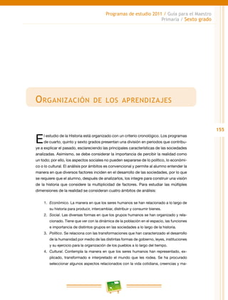 155
Programas de estudio 2011 / Guía para el Maestro
Primaria / Sexto grado
Organización de los aprendizajes
El estudio de la Historia está organizado con un criterio cronológico. Los programas
de cuarto, quinto y sexto grados presentan una división en periodos que contribu-
ye a explicar el pasado, esclareciendo las principales características de las sociedades
analizadas. Asimismo, se debe considerar la importancia de percibir la realidad como
un todo; por ello, los aspectos sociales no pueden separarse de lo político, lo económi-
co o lo cultural. El análisis por ámbitos es convencional y permite al alumno entender la
manera en que diversos factores inciden en el desarrollo de las sociedades, por lo que
se requiere que el alumno, después de analizarlos, los integre para construir una visión
de la historia que considere la multiplicidad de factores. Para estudiar las múltiples
dimensiones de la realidad se consideran cuatro ámbitos de análisis:
1.	 Económico. La manera en que los seres humanos se han relacionado a lo largo de
su historia para producir, intercambiar, distribuir y consumir bienes.
2.	 Social. Las diversas formas en que los grupos humanos se han organizado y rela-
cionado. Tiene que ver con la dinámica de la población en el espacio, las funciones
e importancia de distintos grupos en las sociedades a lo largo de la historia.
3.	 Político. Se relaciona con las transformaciones que han caracterizado el desarrollo
de la humanidad por medio de las distintas formas de gobierno, leyes, instituciones
y su ejercicio para la organización de los pueblos a lo largo del tiempo.
4.	 Cultural. Contempla la manera en que los seres humanos han representado, ex-
plicado, transformado e interpretado el mundo que les rodea. Se ha procurado
seleccionar algunos aspectos relacionados con la vida cotidiana, creencias y ma-
 