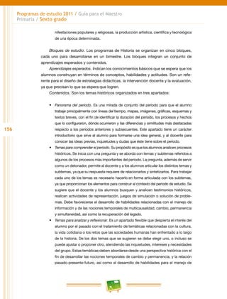 156
Programas de estudio 2011 / Guía para el Maestro
Primaria / Sexto grado
nifestaciones populares y religiosas, la producción artística, científica y tecnológica
de una época determinada.
Bloques de estudio. Los programas de Historia se organizan en cinco bloques,
cada uno para desarrollarse en un bimestre. Los bloques integran un conjunto de
aprendizajes esperados y contenidos.
Aprendizajes esperados. Indican los conocimientos básicos que se espera que los
alumnos construyan en términos de conceptos, habilidades y actitudes. Son un refe-
rente para el diseño de estrategias didácticas, la intervención docente y la evaluación,
ya que precisan lo que se espera que logren.
Contenidos. Son los temas históricos organizados en tres apartados:
•	 Panorama del periodo. Es una mirada de conjunto del periodo para que el alumno
trabaje principalmente con líneas del tiempo, mapas, imágenes, gráficas, esquemas y
textos breves, con el fin de identificar la duración del periodo, los procesos y hechos
que lo configuraron, dónde ocurrieron y las diferencias y similitudes más destacadas
respecto a los periodos anteriores y subsecuentes. Este apartado tiene un carácter
introductorio que sirve al alumno para formarse una idea general, y al docente para
conocer las ideas previas, inquietudes y dudas que éste tiene sobre el periodo.
•	 Temas para comprender el periodo. Su propósito es que los alumnos analicen procesos
históricos. Se inicia con una pregunta y se aborda con temas y subtemas referidos a
algunos de los procesos más importantes del periodo. La pregunta, además de servir
como un detonador, permite al docente y a los alumnos articular los distintos temas y
subtemas, ya que su respuesta requiere de relacionarlos y sintetizarlos. Para trabajar
cada uno de los temas es necesario hacerlo en forma articulada con los subtemas,
ya que proporcionan los elementos para construir el contexto del periodo de estudio. Se
sugiere que el docente y los alumnos busquen y analicen testimonios históricos,
realicen actividades de representación, juegos de simulación o solución de proble-
mas. Debe favorecerse el desarrollo de habilidades relacionadas con el manejo de
información y de las nociones temporales de multicausalidad, cambio, permanencia
y simultaneidad, así como la recuperación del legado.
•	 Temas para analizar y reflexionar. Es un apartado flexible que despierta el interés del
alumno por el pasado con el tratamiento de temáticas relacionadas con la cultura,
la vida cotidiana o los retos que las sociedades humanas han enfrentado a lo largo
de la historia. De los dos temas que se sugieren se debe elegir uno, o incluso se
puede ajustar o proponer otro, atendiendo las inquietudes, intereses y necesidades
del grupo. Estas temáticas deben abordarse desde una perspectiva histórica con el
fin de desarrollar las nociones temporales de cambio y permanencia, y la relación
pasado-presente-futuro, así como el desarrollo de habilidades para el manejo de
 