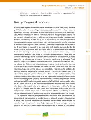 157
Programas de estudio 2011 / Guía para el Maestro
Primaria / Sexto grado
la información y la valoración del acontecer de la humanidad en aspectos que han
impactado la vida cotidiana de las sociedades.
Descripción general del curso
El curso de sexto grado está enfocado en el estudio de la vida del ser humano, desde la
prehistoria hasta los inicios del siglo xvi, es decir, desde su aparición hasta el encuentro
de América y Europa. Comprende acontecimientos y procesos históricos de Europa,
Asia, África y América, con el fin de conformar una visión más global de la historia del
ser humano. Esta es la primera ocasión en que los alumnos abordan de manera sis-
temática la historia del mundo, por lo que es importante que el docente despierte el
interés que poseen a esta edad por saber sobre los misterios de los pueblos y culturas
que vivieron milenios y siglos atrás. Asimismo, debe tener presente que esta experien-
cia de aprendizaje es especial, ya que es la única en la cual los alumnos abordan de
manera puntual estos temas en la Educación Básica. El primer bloque abarca desde
la aparición de los primeros seres humanos hasta la conformación de los primeros
asentamientos agrícolas. Este bloque es de vital importancia, pues por medio de él los
alumnos entienden que todos los seres humanos tenemos un pasado común, su lenta
evolución y el esfuerzo que representó comenzar a transformar la naturaleza. En el
segundo bloque se estudian las primeras civilizaciones agrícolas de Oriente y las cultu-
ras clásicas del Mediterráneo. A través de esta mirada al mundo antiguo, los alumnos
analizan cómo en distintas regiones del mundo los seres humanos aprovecharon la
naturaleza, lo que les permitió resolver sus necesidades y con ello sentar las bases de
los conocimientos, las formas de expresión artística y de organización política, social y
económica que siguen vigentes en la actualidad. En el tercer bloque la mirada se vuelca
sobre el continente americano, con el fin de que los alumnos comparen el desarrollo de
las civilizaciones agrícolas (andina y mesoamericana) y valoren sus aportes a la cultura
de la humanidad. El cuarto bloque está dedicado a la Edad Media europea y a las cultu-
ras de Oriente, con el fin de que los alumnos comprendan la manera en que los valores
y las ideas conformaron la cultura y la organización social de estos pueblos. Por último,
el quinto bloque está dedicado al encuentro entre los mundos, en el que los alumnos
comprenderán cómo la mayor parte de los continentes entraron en contacto y los avan-
ces tecnológicos produjeron cambios en la economía, la sociedad, la cultura y la política.
Es importante señalar que el programa ofrece flexibilidad en el tratamiento de los
contenidos, de manera que no se conciben como un listado de temas en el que tendrían
el mismo peso todos los elementos que lo integran. Por el contrario, se espera que los
docentes hagan hincapié en los aprendizajes esperados, de modo que logren construir,
junto con sus alumnos, una visión global de los procesos que se abordan en cada bloque.
 