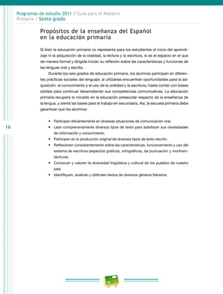 16
Programas de estudio 2011 / Guía para el Maestro
Primaria / Sexto grado
Propósitos de la enseñanza del Español
en la educación primaria
Si bien la educación primaria no representa para los estudiantes el inicio del aprendi-
zaje ni la adquisición de la oralidad, la lectura y la escritura, sí es el espacio en el que
de manera formal y dirigida inician su reflexión sobre las características y funciones de
las lenguas oral y escrita.
Durante los seis grados de educación primaria, los alumnos participan en diferen-
tes prácticas sociales del lenguaje; al utilizarlas encuentran oportunidades para la ad-
quisición, el conocimiento y el uso de la oralidad y la escritura, hasta contar con bases
sólidas para continuar desarrollando sus competencias comunicativas. La educación
primaria recupera lo iniciado en la educación preescolar respecto de la enseñanza de
la lengua, y sienta las bases para el trabajo en secundaria. Así, la escuela primaria debe
garantizar que los alumnos:
•	 Participen eficientemente en diversas situaciones de comunicación oral.
•	 Lean comprensivamente diversos tipos de texto para satisfacer sus necesidades
de información y conocimiento.
•	 Participen en la producción original de diversos tipos de texto escrito.
•	 Reflexionen consistentemente sobre las características, funcionamiento y uso del
sistema de escritura (aspectos gráficos, ortográficos, de puntuación y morfosin-
tácticos).
•	 Conozcan y valoren la diversidad lingüística y cultural de los pueblos de nuestro
país.
•	 Identifiquen, analicen y disfruten textos de diversos géneros literarios.
 
