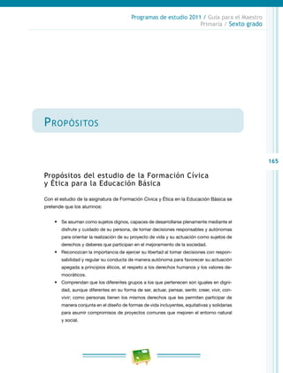 165
Programas de estudio 2011 / Guía para el Maestro
Primaria / Sexto grado
Propósitos
Propósitos del estudio de la Formación Cívica
y Ética para la Educación Básica
Con el estudio de la asignatura de Formación Cívica y Ética en la Educación Básica se
pretende que los alumnos:
•	 Se asuman como sujetos dignos, capaces de desarrollarse plenamente mediante el
disfrute y cuidado de su persona, de tomar decisiones responsables y autónomas
para orientar la realización de su proyecto de vida y su actuación como sujetos de
derechos y deberes que participan en el mejoramiento de la sociedad.
•	 Reconozcan la importancia de ejercer su libertad al tomar decisiones con respon-
sabilidad y regular su conducta de manera autónoma para favorecer su actuación
apegada a principios éticos, el respeto a los derechos humanos y los valores de-
mocráticos.
•	 Comprendan que los diferentes grupos a los que pertenecen son iguales en digni-
dad, aunque diferentes en su forma de ser, actuar, pensar, sentir, creer, vivir, con-
vivir; como personas tienen los mismos derechos que les permiten participar de
manera conjunta en el diseño de formas de vida incluyentes, equitativas y solidarias
para asumir compromisos de proyectos comunes que mejoren el entorno natural
y social.
 