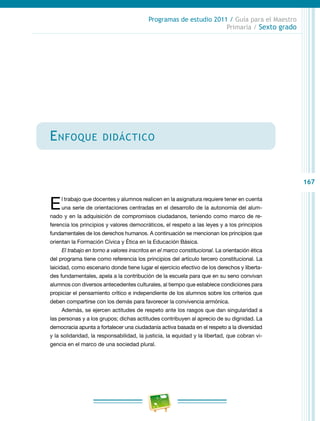 167
Programas de estudio 2011 / Guía para el Maestro
Primaria / Sexto grado
Enfoque didáctico
El trabajo que docentes y alumnos realicen en la asignatura requiere tener en cuenta
una serie de orientaciones centradas en el desarrollo de la autonomía del alum-
nado y en la adquisición de compromisos ciudadanos, teniendo como marco de re-
ferencia los principios y valores democráticos, el respeto a las leyes y a los principios
fundamentales de los derechos humanos. A continuación se mencionan los principios que
orientan la Formación Cívica y Ética en la Educación Básica.
El trabajo en torno a valores inscritos en el marco constitucional. La orientación ética
del programa tiene como referencia los principios del artículo tercero constitucional. La
laicidad, como escenario donde tiene lugar el ejercicio efectivo de los derechos y liberta-
des fundamentales, apela a la contribución de la escuela para que en su seno convivan
alumnos con diversos antecedentes culturales, al tiempo que establece condiciones para
propiciar el pensamiento crítico e independiente de los alumnos sobre los criterios que
deben compartirse con los demás para favorecer la convivencia armónica.
Además, se ejercen actitudes de respeto ante los rasgos que dan singularidad a
las personas y a los grupos; dichas actitudes contribuyen al aprecio de su dignidad. La
democracia apunta a fortalecer una ciudadanía activa basada en el respeto a la diversidad
y la solidaridad, la responsabilidad, la justicia, la equidad y la libertad, que cobran vi-
gencia en el marco de una sociedad plural.
 