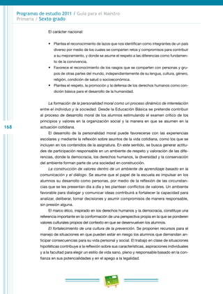 168
Programas de estudio 2011 / Guía para el Maestro
Primaria / Sexto grado
El carácter nacional:
•	 Plantea el reconocimiento de lazos que nos identifican como integrantes de un país
diverso por medio de los cuales se comparten retos y compromisos para contribuir
a su mejoramiento, y donde se asume el respeto a las diferencias como fundamen-
to de la convivencia.
•	 Favorece el reconocimiento de los rasgos que se comparten con personas y gru-
pos de otras partes del mundo, independientemente de su lengua, cultura, género,
religión, condición de salud o socioeconómica.
•	 Plantea el respeto, la promoción y la defensa de los derechos humanos como con-
dición básica para el desarrollo de la humanidad.
La formación de la personalidad moral como un proceso dinámico de interrelación
entre el individuo y la sociedad. Desde la Educación Básica se pretende contribuir
al proceso de desarrollo moral de los alumnos estimulando el examen crítico de los
principios y valores en la organización social y la manera en que se asumen en la
actuación cotidiana.
El desarrollo de la personalidad moral puede favorecerse con las experiencias
escolares y mediante la reflexión sobre asuntos de la vida cotidiana, como los que se
incluyen en los contenidos de la asignatura. En este sentido, se busca generar actitu-
des de participación responsable en un ambiente de respeto y valoración de las dife-
rencias, donde la democracia, los derechos humanos, la diversidad y la conservación
del ambiente forman parte de una sociedad en construcción.
La construcción de valores dentro de un ambiente de aprendizaje basado en la
comunicación y el diálogo. Se asume que el papel de la escuela es impulsar en los
alumnos su desarrollo como personas, por medio de la reflexión de las circunstan-
cias que se les presentan día a día y les plantean conflictos de valores. Un ambiente
favorable para dialogar y comunicar ideas contribuirá a fortalecer la capacidad para
analizar, deliberar, tomar decisiones y asumir compromisos de manera responsable,
sin presión alguna.
El marco ético, inspirado en los derechos humanos y la democracia, constituye una
referencia importante en la conformación de una perspectiva propia en la que se ponderen
valores culturales propios del contexto en que se desenvuelven los alumnos.
El fortalecimiento de una cultura de la prevención. Se proponen recursos para el
manejo de situaciones en que pueden estar en riesgo los alumnos que demandan an-
ticipar consecuencias para su vida personal y social. El trabajo en clase de situaciones
hipotéticas contribuye a la reflexión sobre sus características, aspiraciones individuales
y a la facultad para elegir un estilo de vida sano, pleno y responsable basado en la con-
fianza en sus potencialidades y en el apego a la legalidad.
 