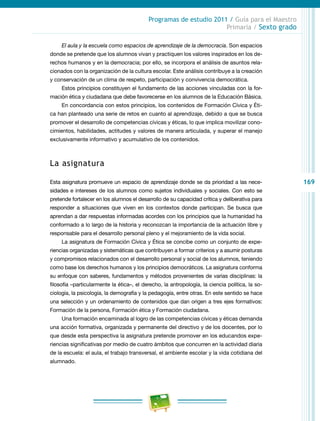 169
Programas de estudio 2011 / Guía para el Maestro
Primaria / Sexto grado
El aula y la escuela como espacios de aprendizaje de la democracia. Son espacios
donde se pretende que los alumnos vivan y practiquen los valores inspirados en los de-
rechos humanos y en la democracia; por ello, se incorpora el análisis de asuntos rela-
cionados con la organización de la cultura escolar. Este análisis contribuye a la creación
y conservación de un clima de respeto, participación y convivencia democrática.
Estos principios constituyen el fundamento de las acciones vinculadas con la for-
mación ética y ciudadana que debe favorecerse en los alumnos de la Educación Básica.
En concordancia con estos principios, los contenidos de Formación Cívica y Éti-
ca han planteado una serie de retos en cuanto al aprendizaje, debido a que se busca
promover el desarrollo de competencias cívicas y éticas, lo que implica movilizar cono-
cimientos, habilidades, actitudes y valores de manera articulada, y superar el manejo
exclusivamente informativo y acumulativo de los contenidos.
La asignatura
Esta asignatura promueve un espacio de aprendizaje donde se da prioridad a las nece-
sidades e intereses de los alumnos como sujetos individuales y sociales. Con esto se
pretende fortalecer en los alumnos el desarrollo de su capacidad crítica y deliberativa para
responder a situaciones que viven en los contextos donde participan. Se busca que
aprendan a dar respuestas informadas acordes con los principios que la humanidad ha
conformado a lo largo de la historia y reconozcan la importancia de la actuación libre y
responsable para el desarrollo personal pleno y el mejoramiento de la vida social.
La asignatura de Formación Cívica y Ética se concibe como un conjunto de expe-
riencias organizadas y sistemáticas que contribuyen a formar criterios y a asumir posturas
y compromisos relacionados con el desarrollo personal y social de los alumnos, teniendo
como base los derechos humanos y los principios democráticos. La asignatura conforma
su enfoque con saberes, fundamentos y métodos provenientes de varias disciplinas: la
filosofía –particularmente la ética–, el derecho, la antropología, la ciencia política, la so-
ciología, la psicología, la demografía y la pedagogía, entre otras. En este sentido se hace
una selección y un ordenamiento de contenidos que dan origen a tres ejes formativos:
Formación de la persona, Formación ética y Formación ciudadana.
Una formación encaminada al logro de las competencias cívicas y éticas demanda
una acción formativa, organizada y permanente del directivo y de los docentes, por lo
que desde esta perspectiva la asignatura pretende promover en los educandos expe-
riencias significativas por medio de cuatro ámbitos que concurren en la actividad diaria
de la escuela: el aula, el trabajo transversal, el ambiente escolar y la vida cotidiana del
alumnado.
 
